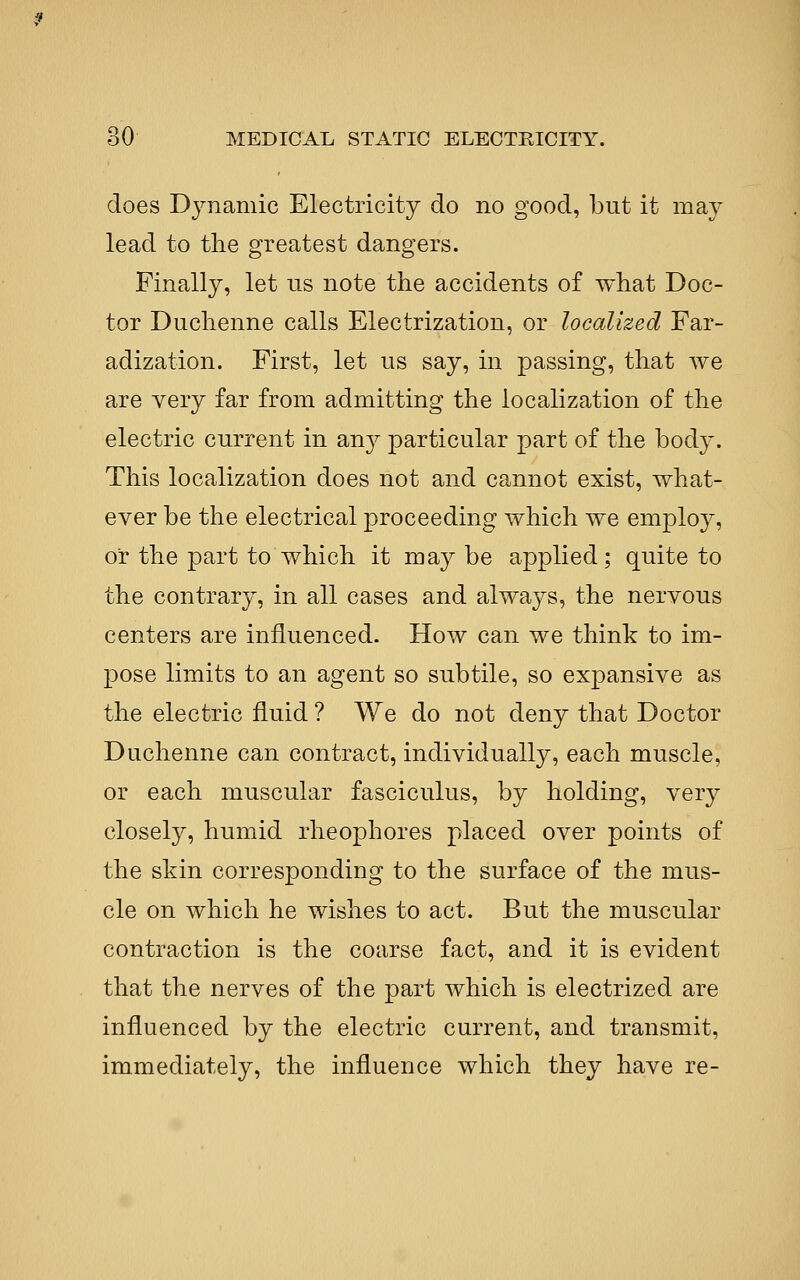 does Dynamic Electricity do no good, but it may lead to the greatest dangers. Finally, let us note the accidents of what Doc- tor Duchenne calls Electrization, or localized Far- adization. First, let us say, in passing, that we are very far from admitting the localization of the electric current in au}^ particular part of the body. This localization does not and cannot exist, what- ever be the electrical proceeding which we emplo}^, or the part to which it maybe applied; quite to the contrary, in all cases and always, the nervous centers are influenced. How can we think to im- pose limits to an agent so subtile, so expansive as the electric fluid ? We do not deny that Doctor Duchenne can contract, individually, each muscle, or each muscular fasciculus, by holding, very closely, humid rheophores placed over points of the skin corresponding to the surface of the mus- cle on which he wishes to act. But the muscular contraction is the coarse fact, and it is evident that the nerves of the part which is electrized are influenced by the electric current, and transmit, immediately, the influence which they have re-