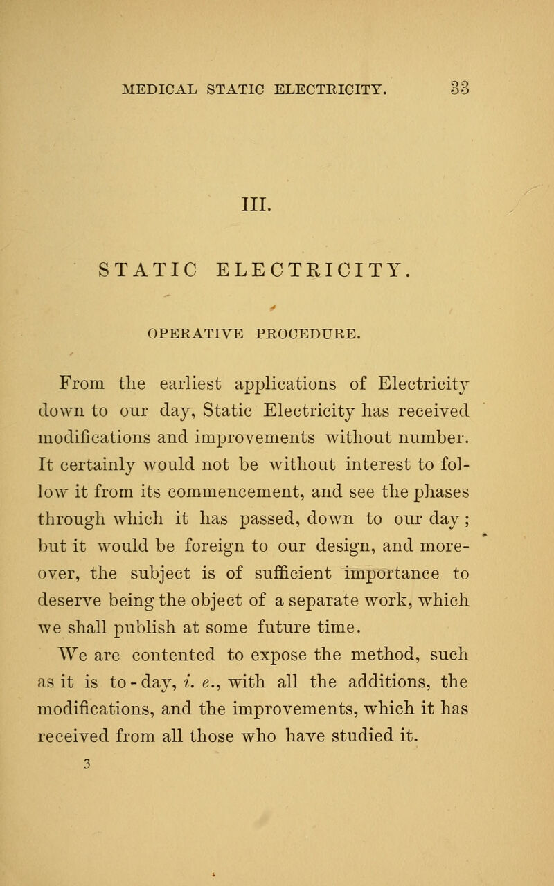 III. STATIC ELECTRICITY. OPERATIVE PROCEDURE. From the earliest applications of Electricity down to our clay, Static Electricity has received modifications and improvements without number. It certainly would not be without interest to fol- low it from its commencement, and see the phases through which it has passed, down to our day; but it would be foreign to our design, and more- over, the subject is of sufficient importance to deserve being the object of a separate work, which we shall publish at some future time. We are contented to expose the method, such as it is to-day, i. e., with all the additions, the modifications, and the improvements, which it has received from all those who have studied it.