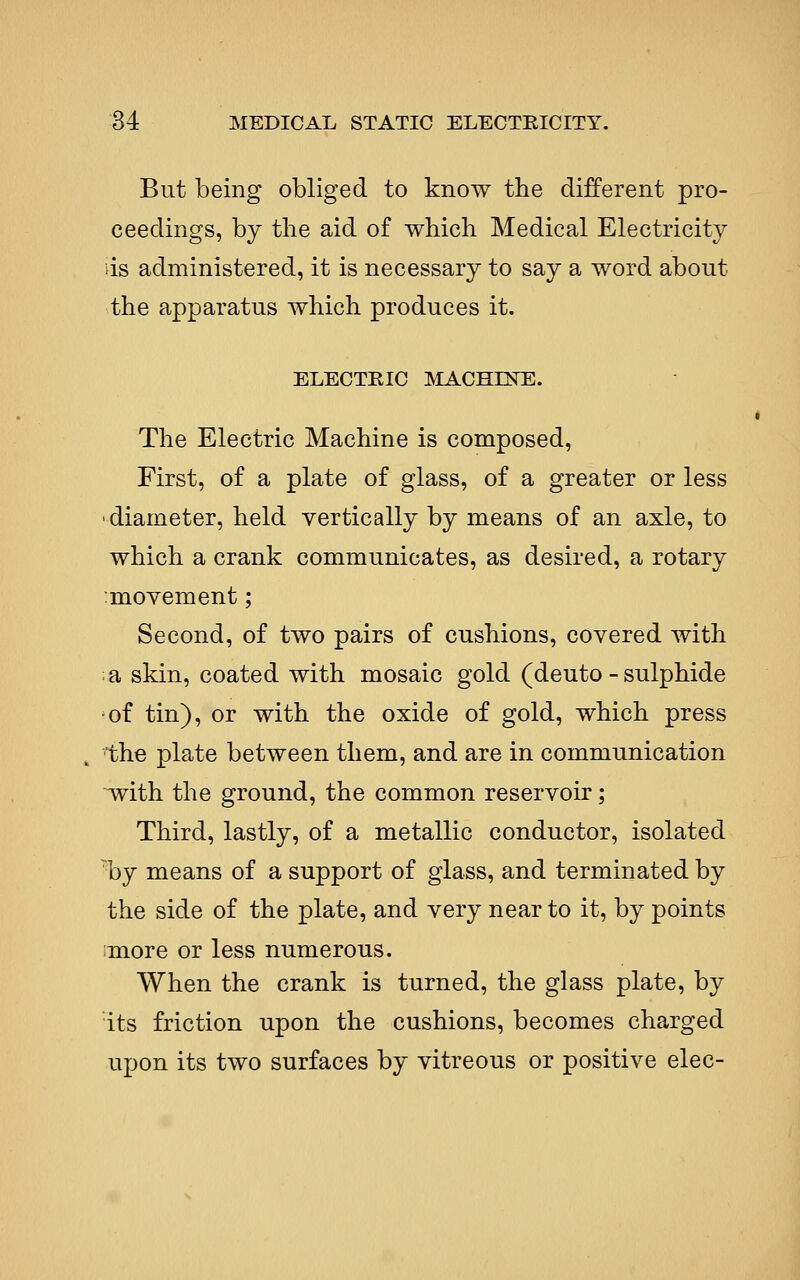 But being obliged to know the different pro- ceedings, by the aid of which Medical Electricity ds administered, it is necessary to say a word about the apparatus which produces it. ELECTRIC MACHINE. The Electric Machine is composed. First, of a plate of glass, of a greater or less diameter, held vertically by means of an axle, to which a crank communicates, as desired, a rotary :movement; Second, of two pairs of cushions, covered with a skin, coated with mosaic gold (deuto - sulphide of tin), or with the oxide of gold, which press the plate between them, and are in communication ^th the ground, the common reservoir; Third, lastly, of a metallic conductor, isolated 'by means of a support of glass, and terminated by the side of the plate, and very near to it, by points imore or less numerous. When the crank is turned, the glass plate, by its friction upon the cushions, becomes charged upon its two surfaces by vitreous or positive elec-