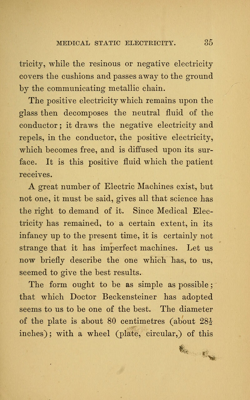 tricity, while the resinous or negative electricity covers the cushions and passes away to the ground by the communicating metallic chain. The positive electricity which remains upon the glass then decomposes the neutral fluid of the conductor; it draws the negative electricity and repels, in the conductor, the positive electricity, which becomes free, and is diffused upon its sur- face. It is this positive fluid which the patient receives. A great number of Electric Machines exist, but not one, it must be said, gives all that science has the right to demand of it. Since Medical Elec- tricity has remained, to a certain extent, in its infancy up to the present time, it is certainly not strange that it has imperfect machines. Let us now briefly describe the one which has, to us, seemed to give the best results. The form ought to be as simple as possible; that which Doctor Beckensteiner has adopted seems to us to be one of the best. The diameter of the plate is about 80 centimetres (about 281- inches); with a wheel (plate, circular,) of this i<^