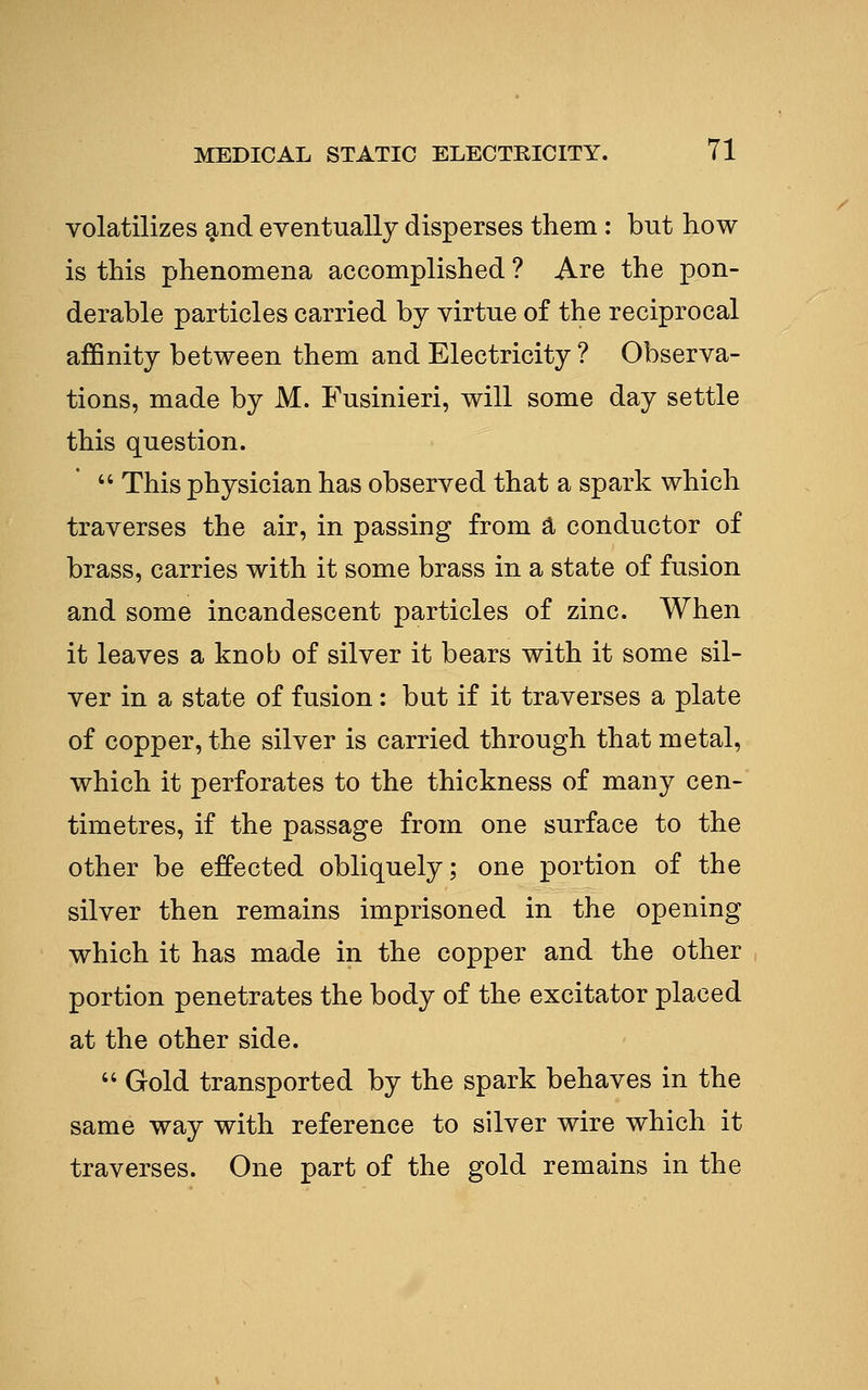 volatilizes and eventually disperses them : but how is this phenomena accomplished ? Are the pon- derable particles carried by virtue of the reciprocal affinity between them and Electricity ? Observa- tions, made by M. Fusinieri, will some day settle this question.  This physician has observed that a spark which traverses the air, in passing from a conductor of brass, carries with it some brass in a state of fusion and some incandescent particles of zinc. When it leaves a knob of silver it bears with it some sil- ver in a state of fusion: but if it traverses a plate of copper, the silver is carried through that metal, which it perforates to the thickness of many cen- timetres, if the passage from one surface to the other be effected obliquely; one portion of the silver then remains imprisoned in the opening which it has made in the copper and the other portion penetrates the body of the excitator placed at the other side.  Gold transported by the spark behaves in the same way with reference to silver wire which it traverses. One part of the gold remains in the