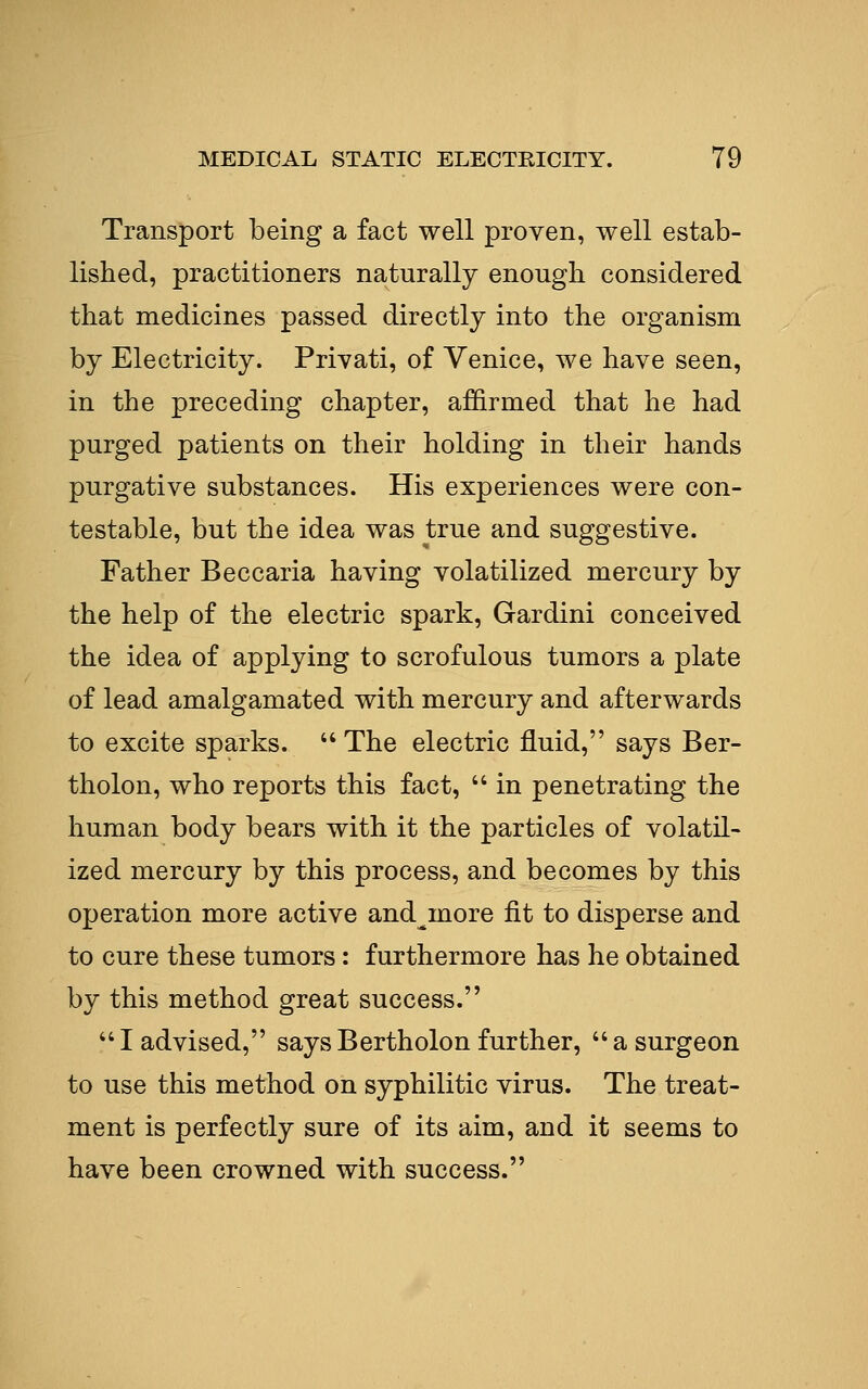 Transport being a fact well proven, well estab- lished, practitioners naturally enough considered that medicines passed directly into the organism by Electricity. Privati, of Venice, we have seen, in the preceding chapter, affirmed that he had purged patients on their holding in their hands purgative substances. His experiences were con- testable, but the idea was true and suggestive. Father Beccaria having volatilized mercury by the help of the electric spark, Gardini conceived the idea of applying to scrofulous tumors a plate of lead amalgamated with mercury and afterwards to excite sparks.  The electric fluid, says Ber- tholon, who reports this fact,  in penetrating the human body bears with it the particles of volatil- ized mercury by this process, and becomes by this operation more active and^more fit to disperse and to cure these tumors: furthermore has he obtained by this method great success.  I advised, says Bertholon further,  a surgeon to use this method on syphilitic virus. The treat- ment is perfectly sure of its aim, and it seems to have been crowned with success.