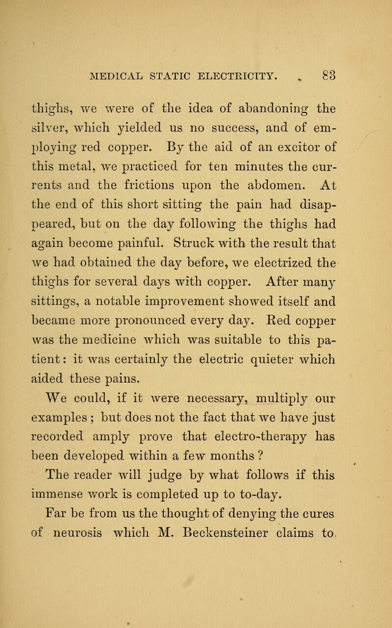 thighs, we were of the idea of abandoning the silver, which yielded us no success, and of em- ploying red copper. By the aid of an excitor of this metal, we practiced for ten minutes the cur- rents and the frictions upon the abdomen. At the end of this short sitting the pain had disap- peared, but on the day following the thighs had again become painful. Struck with the result that we had obtained the day before, we electrized the thighs for several days with copper. After many sittings, a notable improvement showed itself and became more pronounced every day. Red copper was the medicine which was suitable to this pa- tient : it was certainly the electric quieter which aided these pains. We could, if it were necessary, multiply our examples ; but does not the fact that we have just recorded amply prove that electro-therapy has been developed within a few months ? The reader will judge by what follows if this immense work is completed up to to-day. Far be from us the thought of den3dng the cures of neurosis which M. Beckensteiner claims to.