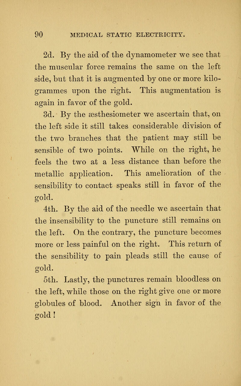 2d. By the aid of the dynamometer we see that the muscular force remains the same on the left side, but that it is augmented by one or more kilo- grammes upon the right. This augmentation is again in favor of the gold. 3d. By the sesthesiometer we ascertain that, on the left side it still takes considerable division of the two branches that the patient may still be sensible of two points. While on the right, he feels the two at a less distance than before the metallic application. This amelioration of the sensibility to contact speaks still in favor of the gold. 4th. By the aid of the needle we ascertain that the insensibility to the puncture still remains on the left. On the contrary, the puncture becomes more or less painful on the right. This return of the sensibility to pain pleads still the cause of gold. 5th. Lastly, the punctures remain bloodless on the left, while those on the right give one or more globules of blood. Another sign in favor of the gold !