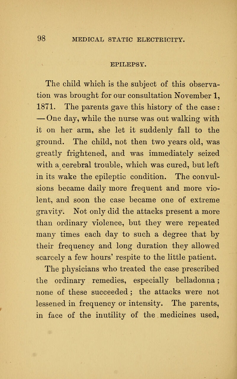 EPILEPSY. The child which is the subject of this observa- tion was brought for our consultation November 1, 1871. The parents gave this history of the case : — One day, while the nurse was out walking with it on her arm, she let it suddenly fall to the ground. The child, not then two years old, was greatly frightened, and was immediately seized with a cerebral trouble, which was cured, but left in its wake the epileptic condition. The convul- sions became daily more frequent and more vio- lent, and soon the case became one of extreme gravity. Not only did the attacks present a more than ordinary violence, but they were repeated many times each day to such a degree that by their frequency and long duration they allowed scarcely a few hours' respite to the little patient. The physicians who treated the case prescribed the ordinary remedies, especially belladonna; none of these succeeded; the attacks were not lessened in frequency or intensity. The parents, in face of the inutility of the medicines used,