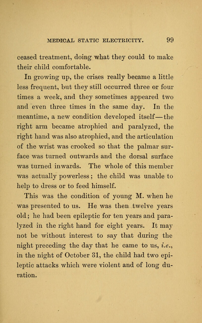 ceased treatment, doing what they could to make their child comfortable. In growing up, the crises really became a little less frequent, but they still occurred three or four times a week, and they sometimes appeared two and even three times in the same day. In the meantime, a new condition developed itself—the right arm became atrophied and paralyzed, the right hand was also atrophied, and the articulation of the wrist was crooked so that the palmar sur- face was turned outwards and the dorsal surface was turned inwards. The whole of this member was actually powerless; the child was unable to help to dress or to feed himself. This was the condition of young M. when he was presented to us. He was then twelve years old; he had been epileptic for ten years and para- lyzed in the right hand for eight years. It may not be without interest to say that during the night preceding the day that he came to us, ^.g., in the night of October 31, the child had two epi- leptic attacks which were violent and of long du- ration.