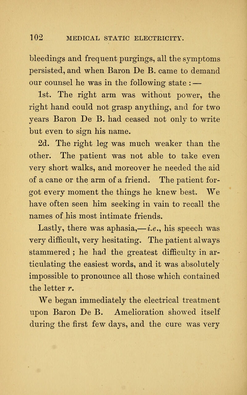 bleedings and frequent purgings, all the symptoms persisted, and when Baron De B. came to demand our counsel he was in the following state : — 1st. The right arm was without power, the right hand could not grasp anything, and for two years Baron De B. had ceased not only to write but even to sign his name. 2d. The right leg was much weaker than the other. The patient was not able to take even very short walks, and moreover he needed the aid of a cane or the arm of a friend. The patient for- got every moment the things he knew best. We have often seen him seeking in vain to recall the names of his most intimate friends. Lastly, there was aphasia,—i.e., his speech was very difficult, very hesitating. The patient always stammered ; he had the greatest difficulty in ar- ticulating the easiest words, and it was absolutely impossible to pronounce all those which contained the letter r. We began immediately the electrical treatment upon Baron De B. Amelioration showed itself during the first few days, and the cure was very