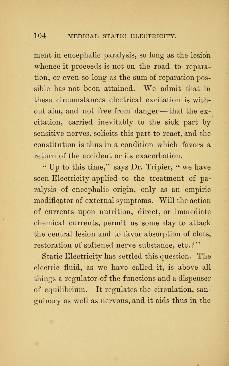 ment in encephalic paralysis, so long as the lesioii whence it proceeds is not on the road to repara- tion, or even so long as the sum of reparation pos- sible has not been attained. We admit that in these circumstances electrical excitation is with- out aim, and not free from danger — that the ex- citation, carried inevitably to the sick part by sensitive nerves, solicits this part to react, and the constitution is thus in a condition which favors a return of the accident or its exacerbation.  Up to this time, says Dr. Tripier,  we have seen Electricity applied to the treatment of pa- ralysis of encephalic origin, only as an empiric modificator of external symptoms. Will the action of currents upon nutrition, direct, or immediate chemical currents, permit us some day to attack the central lesion and to favor absorption of clots, restoration of softened nerve substance, etc.? Static Electricity has settled this question. The electric fluid, as we have called it, is above all things a regulator of the functions and a dispenser of equilibrium. It regulates the circulation, san- guinary as well as nervous, and it aids thus in the