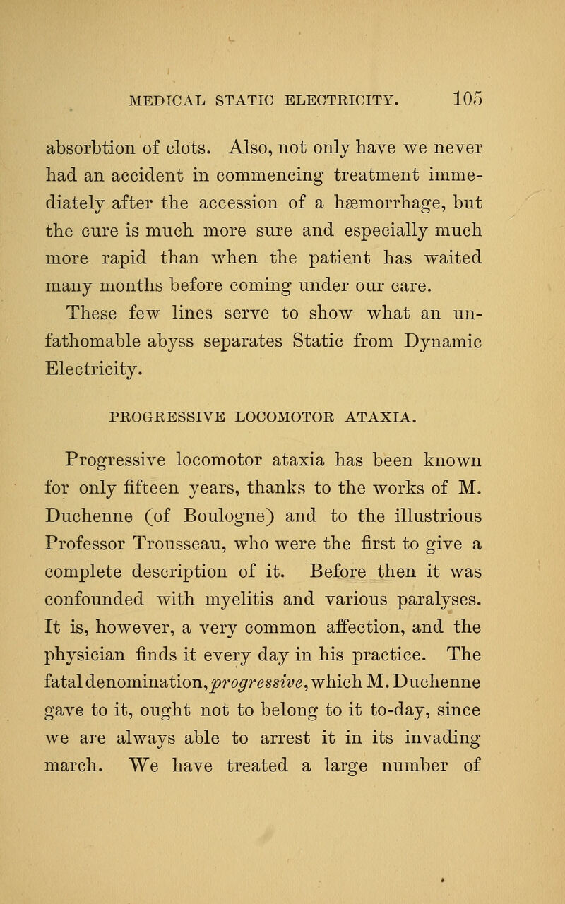 absorbtion of clots. Also, not only have we never had an accident m commencing treatment imme- diately after the accession of a haemorrhage, but the cure is much more sure and especially much more rapid than when the patient has waited many months before coming under our care. These few lines serve to show what an un- fathomable abyss separates Static from Dynamic Electricity. PROGEESSIVE LOCOMOTOR ATAXIA. Progressive locomotor ataxia has been known for only fifteen years, thanks to the works of M. Duchenne (of Boulogne) and to the illustrious Professor Trousseau, who were the first to give a complete description of it. Before then it was confounded with myelitis and various paralyses. It is, however, a very common affection, and the physician finds it every day in his practice. The fatal denomination,j?ro^ressz2^e, which M. Duchenne gave to it, ought not to belong to it to-day, since we are always able to arrest it in its invading march. We have treated a large number of