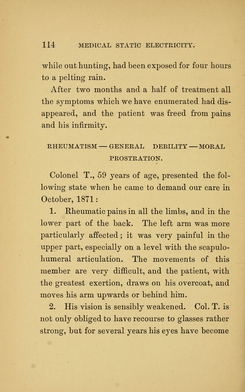 while out hunting, had been exposed for four hours to a pelting rain. After two months and a half of treatment all the symptoms which we have enumerated had dis- appeared, and the patient was freed from pains and his infirmity. RHEUMATISM — GENERAL DEBILITY — MORAL PROSTRATION. Colonel T., 59 years of age, presented the fol- loAving state when he came to demand our care in October, 1871 : 1. Rheumatic pains in all the limbs, and in the lower part of the back. The left arm was more particularly affected; it was very painful in the upper part, especially on a level with the scapulo- humeral articulation. The movements of this member are very difficult, and the patient, with the greatest exertion, draws on his overcoat, and moves his arm upwards or behind him. 2. His vision is sensibly weakened. Col. T. is not only obliged to have recourse to glasses rather strong, but for several years his eyes have become