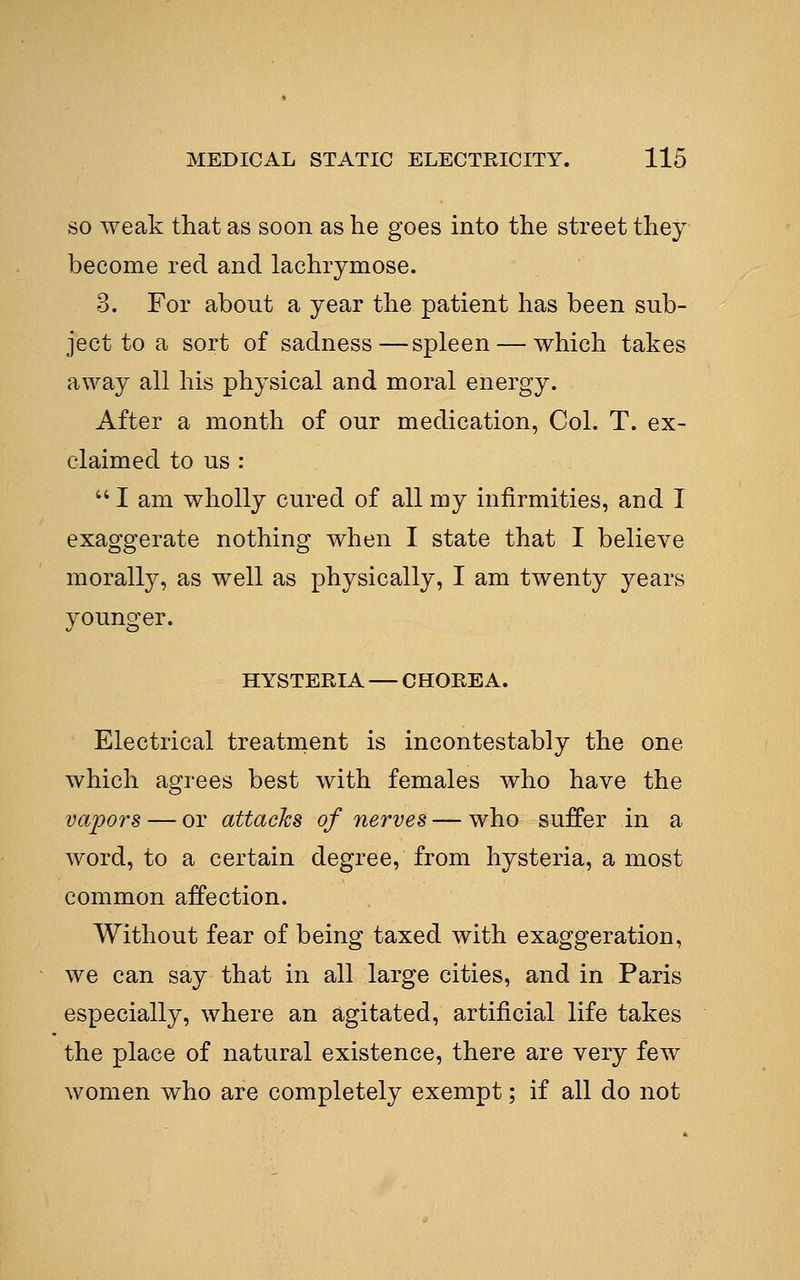 SO weak that as soon as he goes into the street they become red and lachrymose. 3. For about a year the patient has been sub- ject to a sort of sadness—spleen — which takes away all his physical and moral energy. After a month of our medication, Col. T. ex- claimed to us :  I am wholly cured of all my infirmities, and I exaggerate nothing when I state that I believe morally, as well as physically, I am twenty years younger. HYSTERIA — CHOREA. Electrical treatment is incontestably the one which agrees best with females who have the vapors — or attacks of nerves — who suffer in a word, to a certain degree, from hysteria, a most common affection. Without fear of being taxed with exaggeration, we can say that in all large cities, and in Paris especially, where an agitated, artificial life takes the place of natural existence, there are very few women who are completely exempt; if all do not