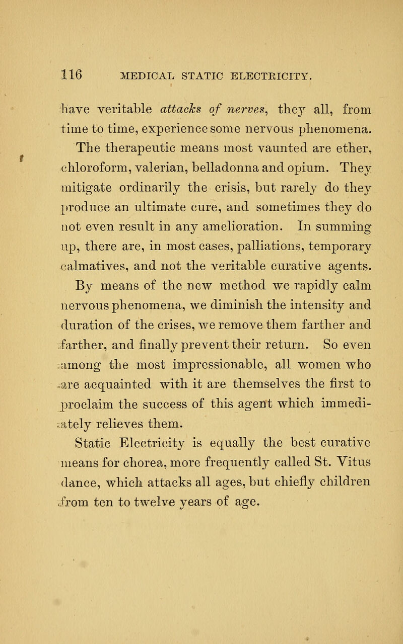 have veritable attacks of nerves^ they all, from time to time, experience some nervous phenomena. The therapeutic means most vaunted are ether, chloroform, valerian, belladonna and opium. They mitigate ordinarily the crisis, but rarely do they [)roduce an ultimate cure, and sometimes they do not even result in any amelioration. In summing up, there are, in most cases, palliations, temporary calmatives, and not the veritable curative agents. By means of the new method we rapidly calm nervous phenomena, we diminish the intensity and duration of the crises, we remove them farther and farther, and finally prevent their return. So even ;among the most impressionable, all women who ..are acquainted with it are themselves the first to proclaim the success of this agent which immedi- ;;ately relieves them. Static Electricity is equally the best curative means for chorea, more frequently called St. Vitus dance, which attacks all ages, but chiefly children .JTom ten to twelve vears of as^e.