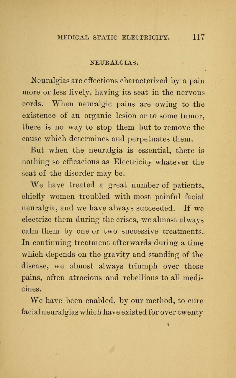 NEURALGIAS. Neuralgias are ejections characterized by a pain more or less lively, having its seat in the nervous cords. When neuralgic pains are owing to the existence of an organic lesion or to some tumor, there is no way to stop them but to remove the cause which determines and perpetuates them. But when the neuralgia is essential, there is nothing so efficacious as Electricity whatever the seat of the disorder may be. We have treated a great number of patients, chiefly women troubled with most painful facial neuralgia, and we have always succeeded. If we electrize them during the crises, we almost always calm them by one or two successive treatments. In continuing treatment afterwards during a time which depends on the gravity and standing of the disease, we almost always triumph over these pains, often atrocious and rebellious to all medi- cines. We have been enabled, by our method, to cure facial neuralgias which have existed for over twenty