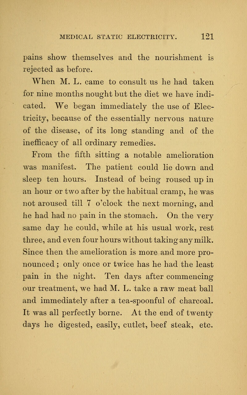 pains show themselves and the nourishment is rejected as before. When M. L. came to consult us he had taken for nine months nought but the diet we have indi- cated. We began immediately the use of Elec- tricity, because of the essentially nervous nature of the disease, of its long standing and of the inefficacy of all ordinary remedies. From the fifth sitting a notable amelioration was manifest. The patient could lie down and sleep ten hours. Instead of being roused up in an hour or two after by the habitual cramp, he was not aroused till 7 o'clock the next morning, and he had had no pain in the stomach. On the very same day he could, while at his usual work, rest three, and even four hours without taking any milk. Since then the amelioration is more and more pro- nounced ; only once or twice has he had the least pain in the night. Ten days after commencing our treatment, we had M. L. take a raw meat ball and immediately after a tea-spoonful of charcoal. It was all perfectly borne. At the end of twenty days he digested, easily, cutlet, beef steak, etc.