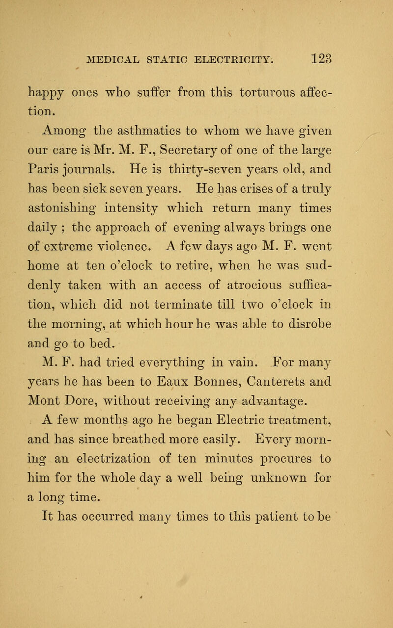 liappy ones who suffer from this torturous affec- tion. Among the asthmatics to whom we have given our care is Mr. M. F., Secretary of one of the large Paris journals. He is thirty-seven years old, and has been sick seven years. He has crises of a truly astonishing intensity which return many times daily ; the approach of evening always brings one of extreme violence. A few days ago M. F. went home at ten o'clock to retire, when he was sud- denly taken with an access of atrocious suffica- tion, which did not terminate till two o'clock in the morning, at which hour he was able to disrobe and go to bed. M. F. had tried everything in vain. For many years he has been to Eaux Bonnes, Canterets and Mont Dore, without receiving any advantage. A few months ago he began Electric treatment, and has since breathed more easily. Every morn- ing an electrization of ten minutes procures to him for the whole day a well being unknown for a long time. It has occurred many times to this patient to be