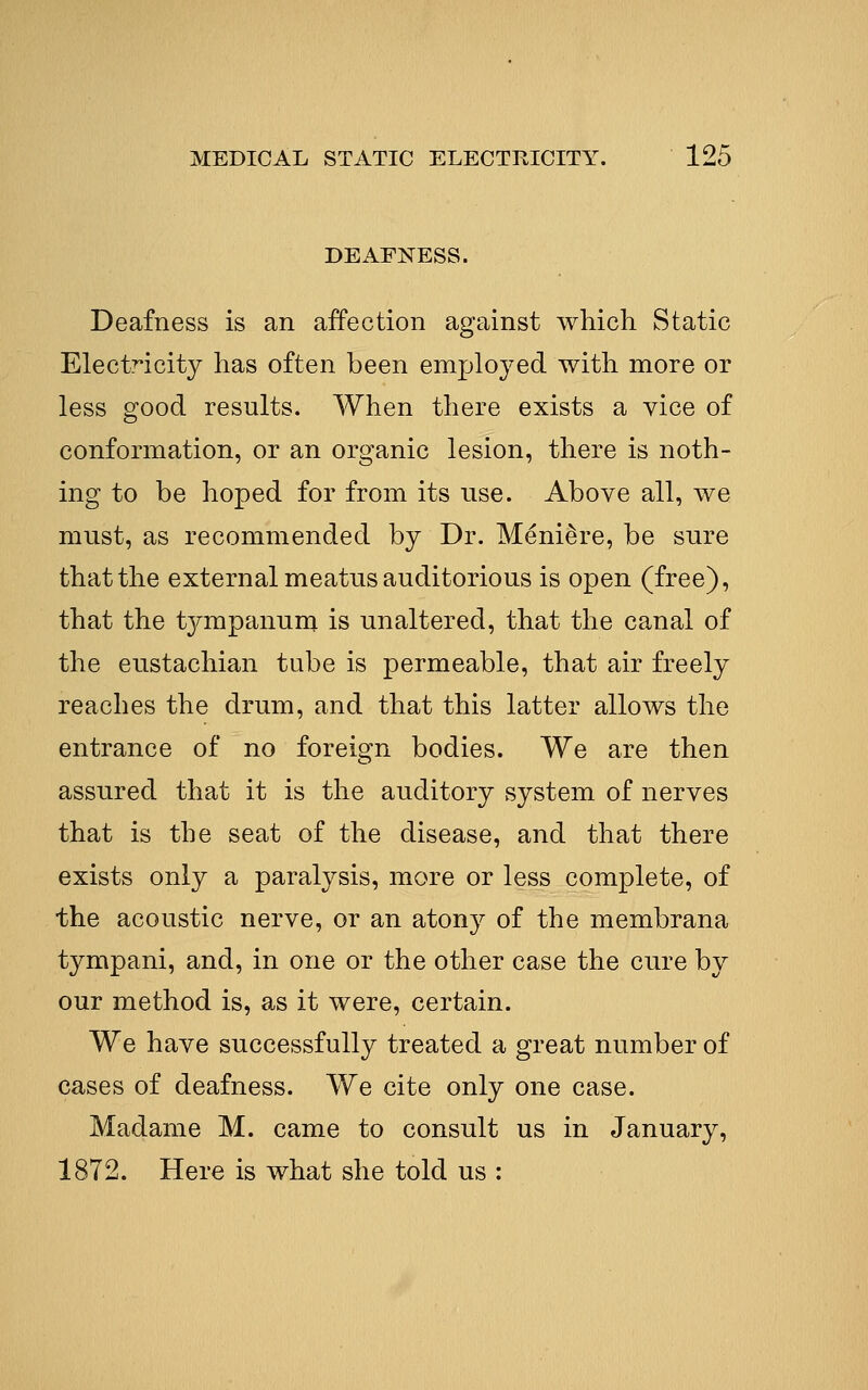 DEAFNESS. Deafness is an affection against which Static Electricity has often been employed with more or less good results. When there exists a vice of conformation, or an organic lesion, there is noth- ing to be hoped for from its use. Above all, we must, as recommended by Dr. Meniere, be sure that the external meatus auditorious is open (free), that the tympanuni is unaltered, that the canal of the eustachian tube is permeable, that air freely reaches the drum, and that this latter allows the entrance of no foreign bodies. We are then assured that it is the auditory system of nerves that is the seat of the disease, and that there exists only a paralysis, more or less complete, of the acoustic nerve, or an atony of the membrana tympani, and, in one or the other case the cure by our method is, as it were, certain. We have successfully treated a great number of cases of deafness. We cite only one case. Madame M. came to consult us in January, 1872. Here is what she told us :