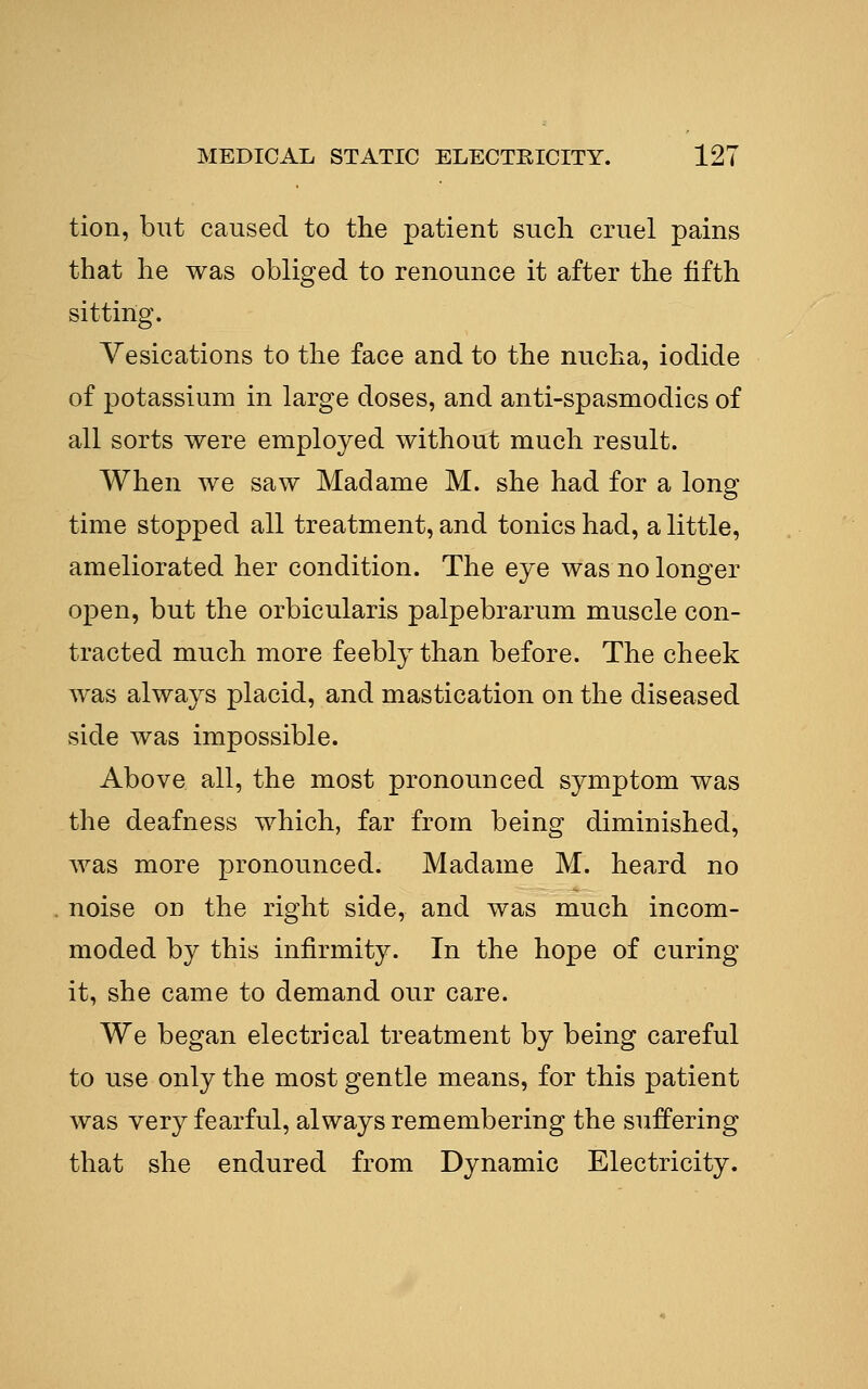 tion, but caused to the patient such cruel pains that he was obliged to renounce it after the fifth sitting. Vesications to the face and to the nucha, iodide of potassium in large doses, and anti-spasmodics of all sorts were employed without much result. When we saw Madame M. she had for a long time stopped all treatment, and tonics had, a little, ameliorated her condition. The eye was no longer open, but the orbicularis palpebrarum muscle con- tracted much more feebly than before. The cheek was always placid, and mastication on the diseased side was impossible. Above all, the most pronounced symptom was the deafness which, far from being diminished, was more pronounced. Madame M. heard no noise on the right side, and was much incom- moded by this infirmity. In the hope of curing- it, she came to demand our care. We began electrical treatment by being careful to use only the most gentle means, for this patient was very fearful, always remembering the suffering that she endured from Dynamic Electricity.