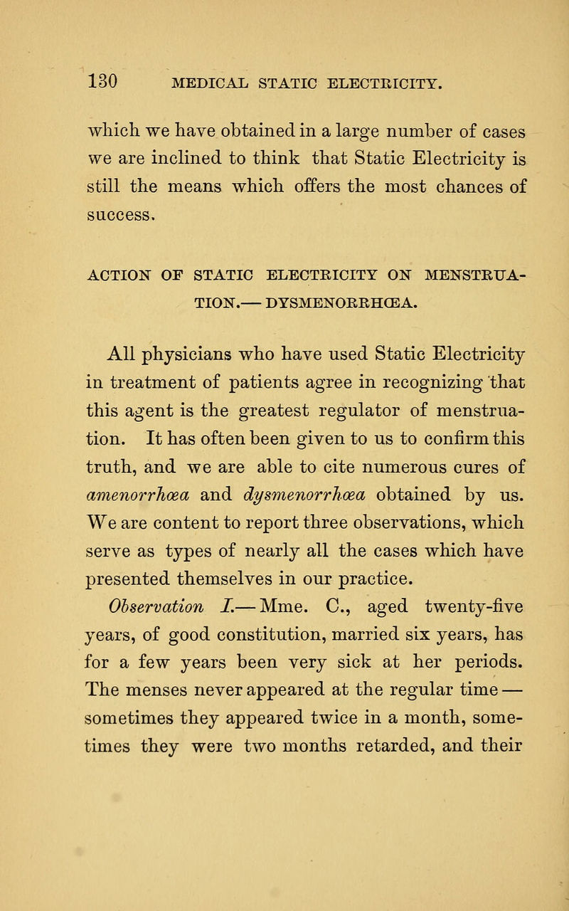 which we have obtained in a large number of cases we are inclined to think that Static Electricity is still the means which offers the most chances of success. ACTION OF STATIC ELECTRICITY ON MENSTRUA- TION.— DYSMENORRHGEA. All physicians who have used Static Electricity in treatment of patients agree in recognizing that this agent is the greatest regulator of menstrua- tion. It has often been given to us to confirm this truth, and we are able to cite numerous cures of amenorrhcea and dysmenorrhoea obtained by us. We are content to report three observations, which serve as types of nearly all the cases which have presented themselves in our practice. Observation I.— Mme. C, aged twenty-five years, of good constitution, married six years, has for a few years been very sick at her periods. The menses never appeared at the regular time — sometimes they appeared twice in a month, some- times they were two months retarded, and their