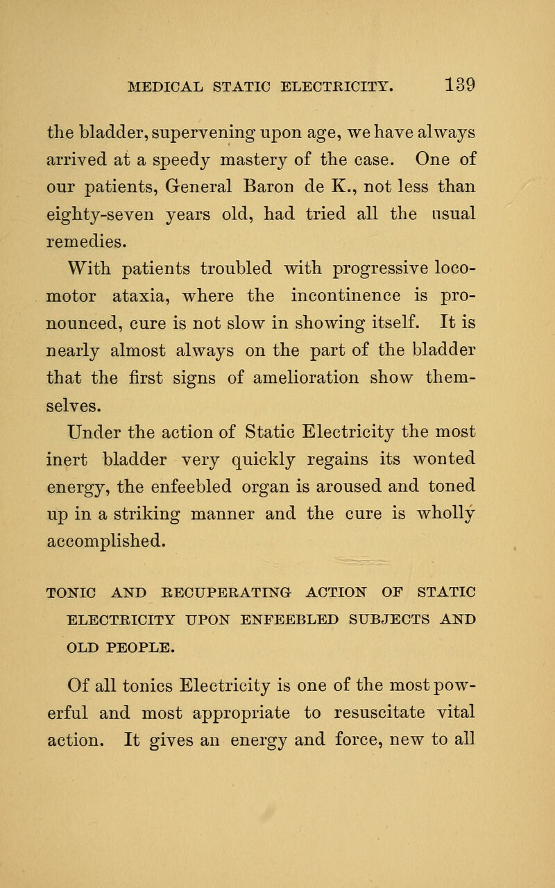the bladder, supervening upon age, we have always arrived at a speedy mastery of the case. One of our patients, General Baron de K., not less than eighty-seven years old, had tried all the usual remedies. With patients troubled with progressive loco- motor ataxia, where the incontinence is pro- nounced, cure is not slow in showing itself. It is nearly almost always on the part of the bladder that the first signs of amelioration show them- selves. Under the action of Static Electricity the most inert bladder very quickly regains its wonted energy, the enfeebled organ is aroused and toned up in a striking manner and the cure is wholly accomplished. TONIC AND RECUPERATING ACTION OF STATIC ELECTRICITY UPON ENFEEBLED SUBJECTS AND OLD PEOPLE. Of all tonics Electricity is one of the most pow- erful and most appropriate to resuscitate vital action. It gives an energy and force, new to all