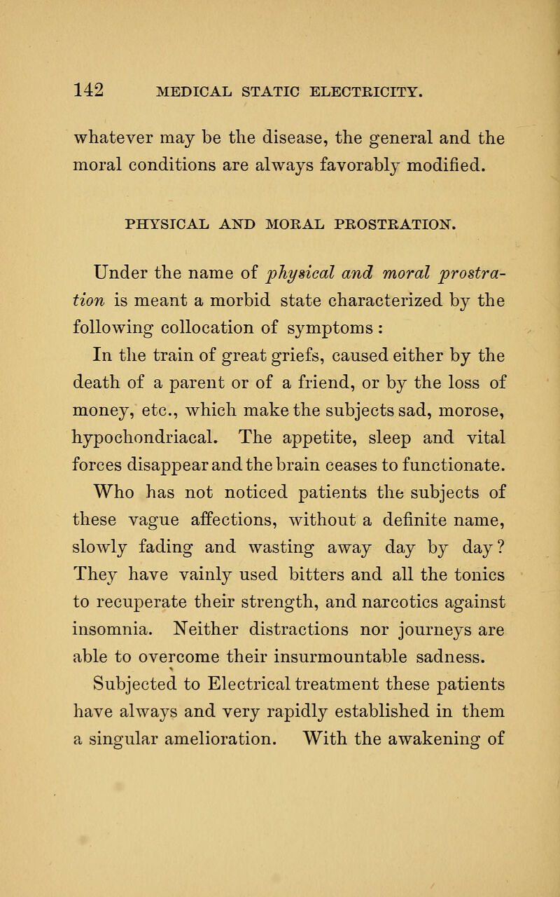 whatever may be the disease, the general and the moral conditions are always favorably modified. PHYSICAL AND MORAL PROSTRATION. Under the name of physical and moral prostra- tion is meant a morbid state characterized by the following collocation of symptoms : In the train of great griefs, caused either by the death of a parent or of a friend, or by the loss of money, etc., which make the subjects sad, morose, hypochondriacal. The appetite, sleep and vital forces disappear and the brain ceases to functionate. Who has not noticed patients the subjects of these vague affections, without a definite name, slowly fading and wasting away day by day? They have vainly used bitters and all the tonics to recuperate their strength, and narcotics against insomnia. Neither distractions nor journeys are able to overcome their insurmountable sadness. Subjected to Electrical treatment these patients have always and very rapidly established in them a singular amelioration. With the awakening of