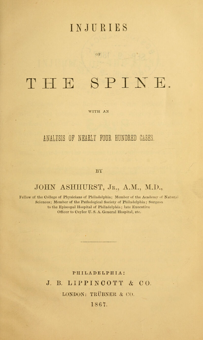 INJURIES THE SPIXE ANALYSIS OF NEARLY FOHR HUNDRED BY JOHJS^ ASHHITRST, Jr., A.M., M.D., Fellow of tlie College of Phj'sicians of Philadelphia; Member of the Academy nf Natui-. Scieuces; Member of the Pathological Society of Philadelphia; Siirgeon to the Episcopal Hospital of Philadelphia; late Executive Officer to Cuyler U. S. A. General Hospital, etc. PHILADELPHIA: J. B. LIPPINCOTT & 0 0. LONDON: TRUBNEK & (KK 186t.