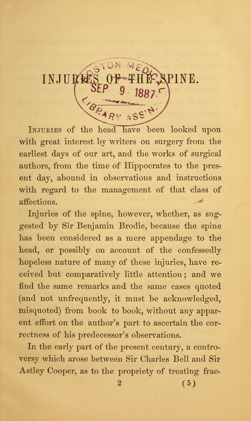 INJUKMS O^rfrafINE Injuries of the liead have been looked upon with great interest by writers on surgery from the earliest days of our art, and the works of surgical authors, from the time of Hippocrates to the pres- ent day, abound in observations and instructions with regard to the management of that class of affections. -^-^ Injuries of the spine, however, whether, as sug- gested by Sir Benjamin Brodie, because the spine has been considered as a mere appendage to the head, or possibly on account of the confessedly hopeless nature of many of these injuries, have re- ceived but comparatively little attention; and we find the same remarks and the same cases quoted (and not unfrequently, it must be acknowledged, misquoted) from book to book, without any appar- ent effort on the author's part to ascertain the cor- rectness of his predecessor's observations. In the early part of the present century, a contro- versy which arose between Sir Charles Bell and Sir Astley Cooper, as to the propriety of treating frac-