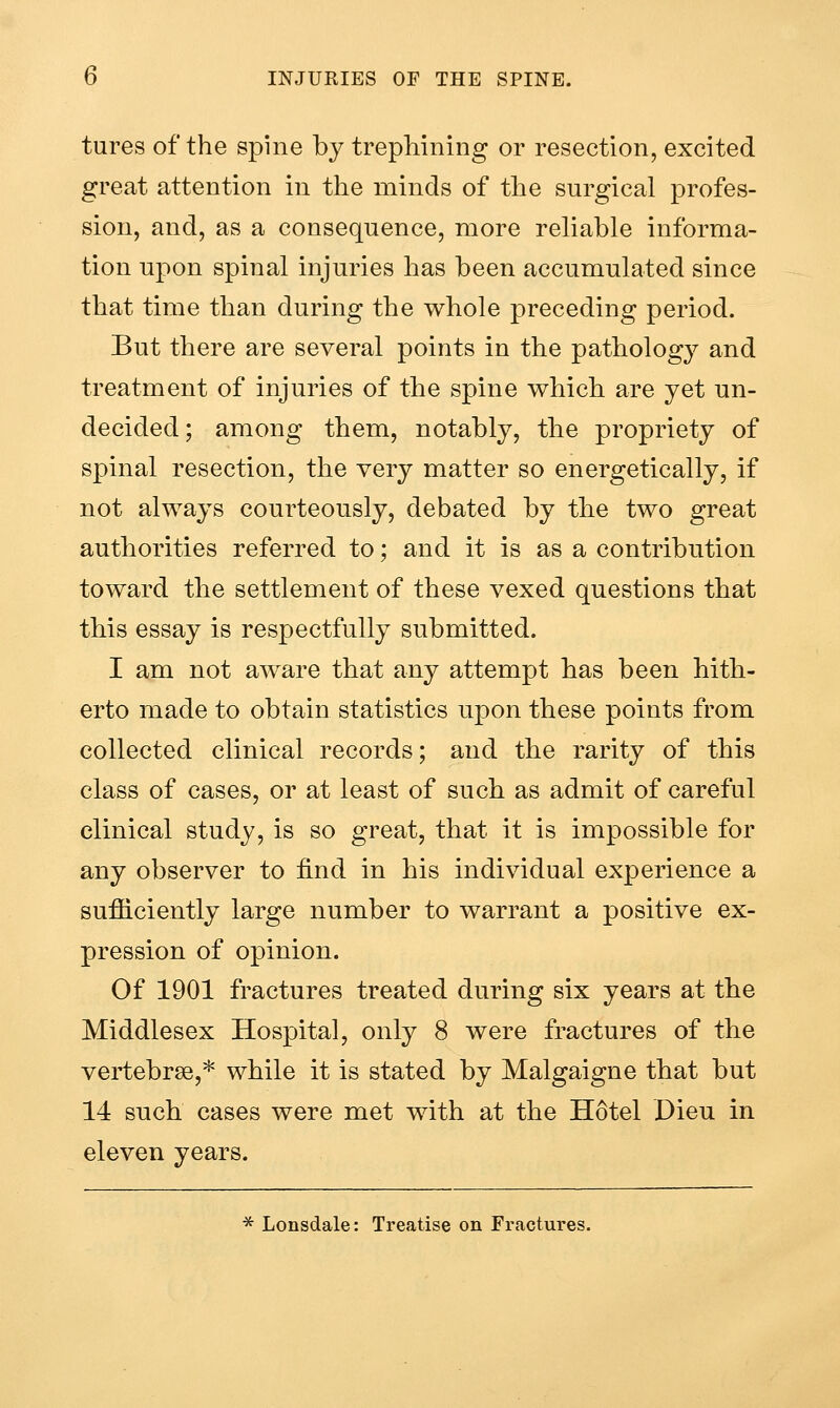 tures of the spine by trepliining or resection, excited great attention in the minds of the surgical profes- sion, and, as a consequence, more reliable informa- tion upon spinal injuries has been accumulated since that time than during the whole preceding period. But there are several points in the pathology and treatment of injuries of the spine which are yet un- decided; among them, notably, the propriety of spinal resection, the very matter so energetically, if not always courteously, debated by the two great authorities referred to; and it is as a contribution toward the settlement of these vexed questions that this essay is respectfully submitted. I am not aware that any attempt has been hith- erto made to obtain statistics upon these points from collected clinical records; and the rarity of this class of cases, or at least of such as admit of careful clinical study, is so great, that it is impossible for any observer to find in his individual experience a sufficiently large number to warrant a positive ex- pression of opinion. Of 1901 fractures treated during six years at the Middlesex Hospital, only 8 were fractures of the vertebrae,* while it is stated by Malgaigne that but 14 such cases were met with at the Hotel Dieu in eleven years. * Lonsdale: Treatise on Fractures.