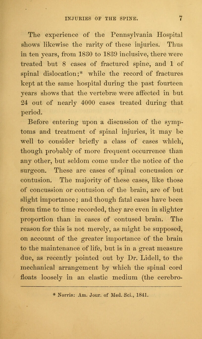 The experience of the Pennsylvania Hospital shows likewise the rarity of these injuries. Thus in ten years, from 1830 to 1839 inclusive, there were treated but 8 cases of fractured spine, and 1 of spinal dislocation;* while the record of fractures kept at the same hospital during the past fourteen years shows that the vertebrae were affected in but 24 out of nearly 4000 cases treated during that period. Before entering upon a discussion of the symp- toms and treatment of spinal injuries, it may be well to consider briefly a class of cases which, though probably of more frequent occurrence than any other, but seldom come under the notice of the surgeon. These are cases of spinal concussion or contusion. The majority of these cases, like those of concussion or contusion of the brain, are of but slight importance; and though fatal cases have been from time to time recorded, they are even in slighter proportion than in cases of contused brain. The reason for this is not merely, as might be supposed, on account of the greater importance of the brain to the maintenance of life, but is in a great measure due, as recently pointed out by Dr. Lidell, to the mechanical arrangement by which the spinal cord floats loosely in an elastic medium (the cerebro- * Norris: Am. Jour, of Med. Sci., 1841.