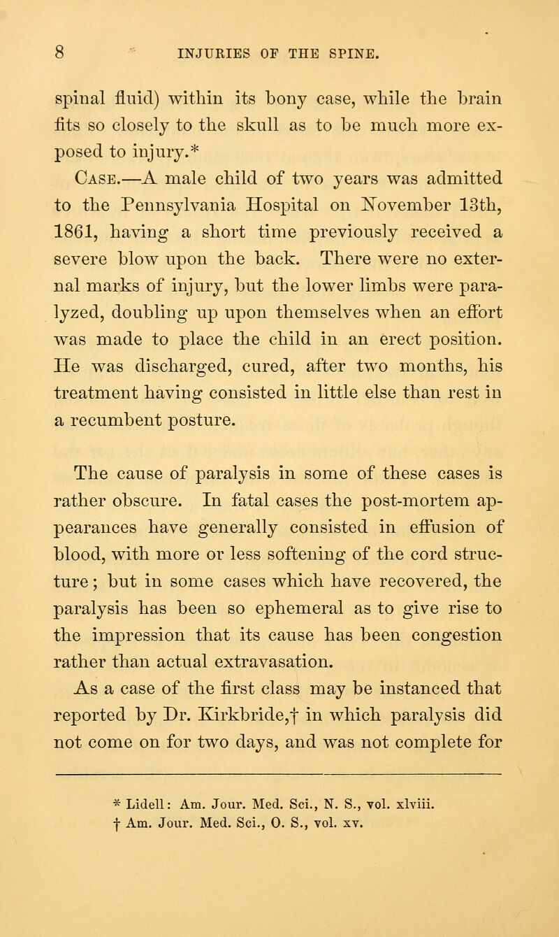 spinal fluid) within its bony case, while the brain fits so closely to the skull as to be much more ex- posed to injury.* Case.—A male child of two years was admitted to the Pennsylvania Hospital on J^ovember 13th, 1861, having a short time previously received a severe blow upon the back. There were no exter- nal marks of injury, but the lower limbs were para- lyzed, doubling up upon themselves when an effort was made to place the child in an erect position. He was discharged, cured, after two months, his treatment having consisted in little else than rest in a recumbent posture. The cause of paralysis in some of these cases is rather obscure. In fatal cases the post-mortem ap- pearances have generally consisted in effusion of blood, with more or less softening of the cord struc- ture ; but in some cases which have recovered, the paralysis has been so ephemeral as to give rise to the impression that its cause has been congestion rather than actual extravasation. As a case of the first class may be instanced that reported by Dr. Kirkbride,t in which paralysis did not come on for two days, and was not complete for ■5^ Lidell: Am. Jour. Med. Sci., N. S., vol. xlviii. f Am. Jour. Med. Sci., 0. S., vol. xv.