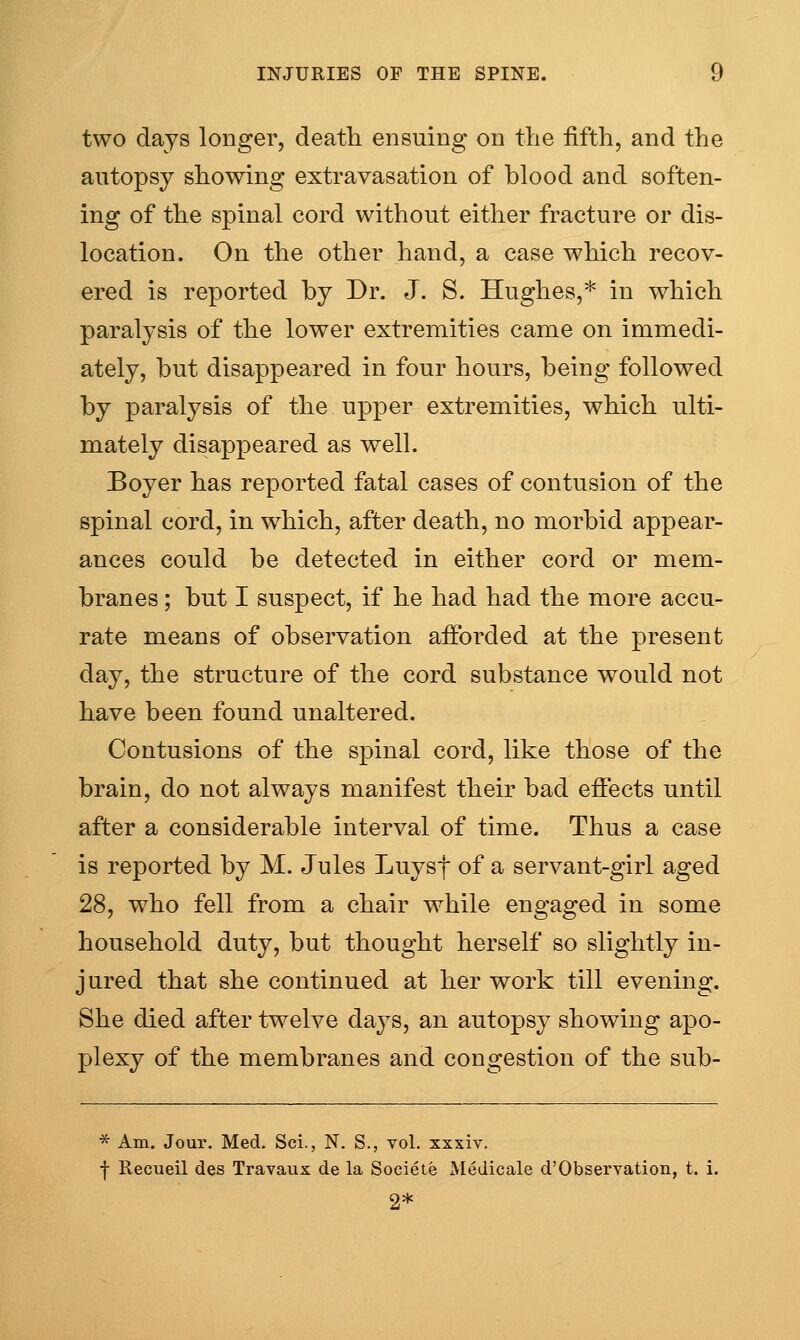 two days longer, deafh ensuing on the fifth, and the autopsy showing extravasation of blood and soften- ing of the spinal cord without either fracture or dis- location. On the other hand, a case which recov- ered is reported by Dr. J. S. Hughes,* in which paralysis of the lower extremities came on immedi- ately, but disappeared in four hours, being followed by paralysis of the upper extremities, which ulti- mately disappeared as well. Boyer has reported fatal cases of contusion of the spinal cord, in which, after death, no morbid appear- ances could be detected in either cord or mem- branes ; but I suspect, if he had had the more accu- rate means of observation afforded at the present day, the structure of the cord substance would not have been found unaltered. Contusions of the spinal cord, like those of the brain, do not always manifest their bad effects until after a considerable interval of time. Thus a case is reported by M. Jules Luysf of a servant-girl aged 28, who fell from a chair while engaged in some household duty, but thought herself so slightly in- jured that she continued at her work till evening. She died after twelve days, an autopsy showing apo- plexy of the membranes and congestion of the sub- * Am. Jour. Med. Sci., N. S., vol. xxsiv. I Recueil des Travaux de la Socieie Medicale d'Observation, t. i. 2*