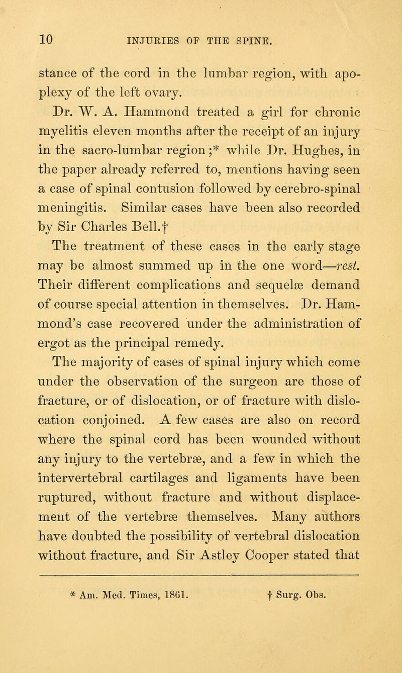 stance of the cord in the lumbar region, with apo- plexy of the left ovary. Dr. W. A. Hammond treated a girl for chronic myelitis eleven months after the receipt of an injury in the sacro-lumbar region ;* while Dr. Hughes, in the paper already referred to, mentions having seen a case of spinal contusion followed by cerebro-spinal meningitis. Similar cases have been also recorded by Sir Charles BelLf The treatment of these cases in the early stage may be almost summed up in the one word—7^est. Their different complications and sequelae demand of course special attention in themselves. Dr. Ham- mond's case recovered under the administration of ergot as the principal remedy. The majority of cases of spinal injury which come under the observation of the surgeon are those of fracture, or of dislocation, or of fracture with dislo- cation conjoined. A few cases are also on record where the spinal cord has been wounded without any injury to the vertebrae, and a few in which the intervertebral cartilages and ligaments have been ruptured, without fracture and without displace- ment of the vertebrae themselves. Many authors have doubted the possibility of vertebral dislocation without fracture, and Sir Astley Cooper stated that * Am. Med. Times, 1861. f Surg. Obs.