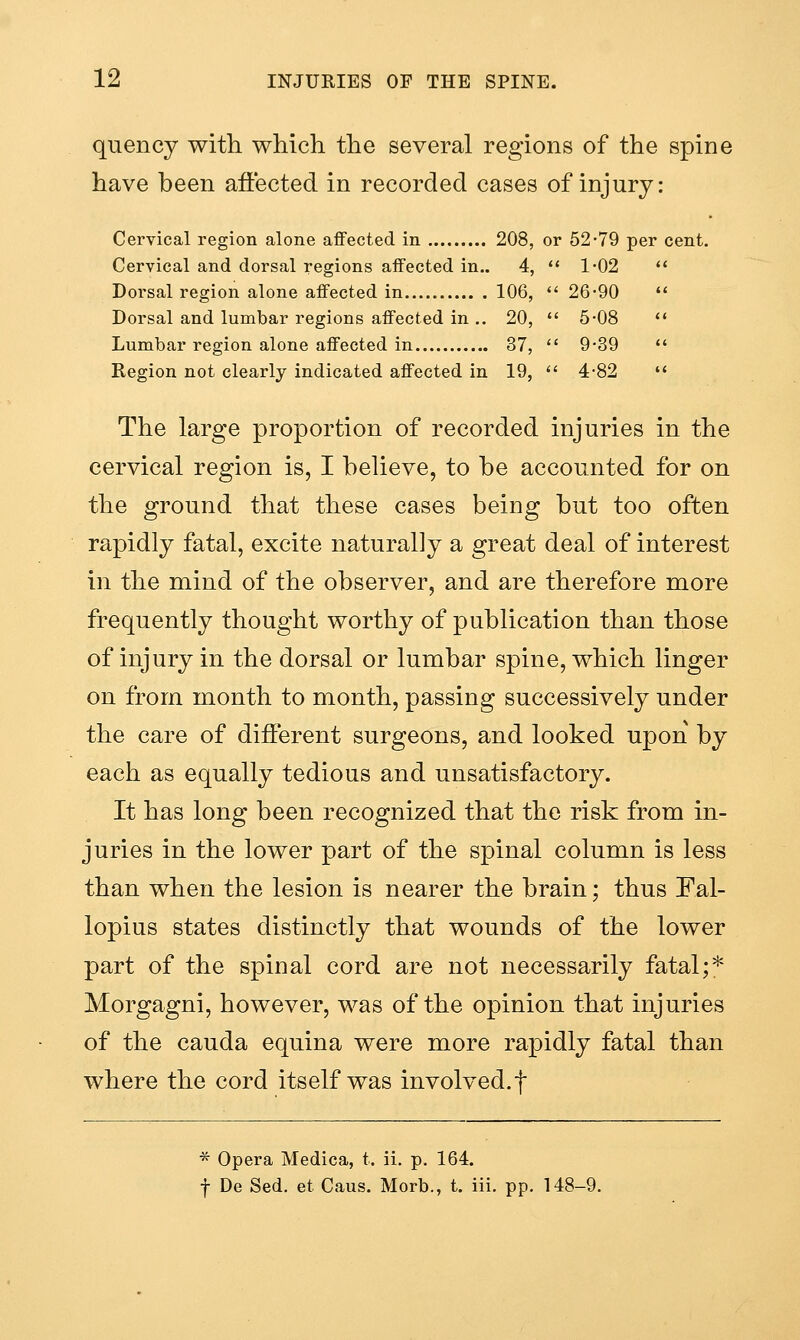 quency with which the several regions of the spine have been affected in recorded cases of injury: Cervical region alone aflfected in 208, or 52-79 per cent. Cervical and dorsal regions affected in.. 4,  1-02 *' Dorsal region alone affected in 106,  26-90 '* Dorsal and lumbar regions affected in .. 20,  5-08 <' Lumbar region alone affected in 37,  9*39  Region not clearly indicated affected in 19,  4-82 ♦' The large proportion of recorded injuries in the cervical region is, I believe, to be accounted for on the ground that these cases being but too often rapidly fatal, excite naturally a great deal of interest in the mind of the observer, and are therefore more frequently thought worthy of publication than those of injury in the dorsal or lumbar spine, which linger on from month to month, passing successively under the care of different surgeons, and looked upon by each as equally tedious and unsatisfactory. It has long been recognized that the risk from in- juries in the lower part of the spinal column is less than when the lesion is nearer the brain; thus Fal- lopius states distinctly that wounds of the lower part of the spinal cord are not necessarily fatal;* Morgagni, however, was of the opinion that injuries of the Cauda equina were more rapidly fatal than where the cord itself was involved.f * Opera Medica, t. ii, p. 164. f De Sed. et Cans. Morb., t. iii. pp. 148-9.