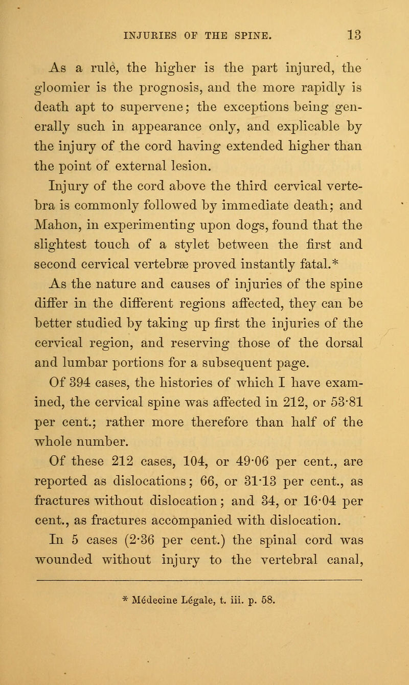As a rule, the higher is the part injured, the gloomier is the prognosis, and the more rapidly is death apt to supervene; the exceptions being gen- erally such in appearance only, and explicable by the injury of the cord having extended higher than the point of external lesion. Injury of the cord above the third cervical verte- bra is commonly followed by immediate death; and Mahon, in experimenting upon dogs, found that the slightest touch of a stylet between the first and second cervical vertebrae proved instantly fatal.* As the nature and causes of injuries of the spine differ in the different regions affected, they can be better studied by taking up first the injuries of the cervical region, and reserving those of the dorsal and lumbar portions for a subsequent page. Of 394 cases, the histories of which I have exam- ined, the cervical spine was affected in 212, or 53*81 per cent.; rather more therefore than half of the whole number. Of these 212 cases, 104, or 49-06 per cent., are reported as dislocations; 66, or 31*13 per cent., as fractures without dislocation; and 34, or 16-04 per cent., as fractures accompanied with dislocation. In 5 cases (2*36 per cent.) the spinal cord was wounded without injury to the vertebral canal, * M^decine Legale, t. iii. p. 58.