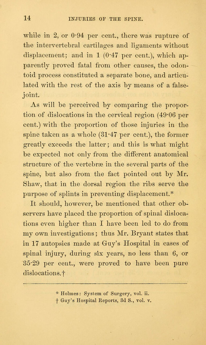while in 2, or 0*94 per cent., there was rupture of the intervertehral cartilages and ligaments without displacement; and in 1 (0-47 per cent.), which ap- parently proved fatal from other causes, the odon- toid process constituted a separate bone, and articu- lated with the rest of the axis by means of a false- joint. As will be perceived by comparing the propor- tion of dislocations in the cervical region (49-06 per cent.) with the proportion of those injuries in the spine taken as a whole (31-47 per cent.), the former greatly exceeds the latter; and this is what might be expected not only from the different anatomical structure of the vertebrae in the several parts of the spine, but also from the fact pointed out by Mr. Shaw, that in the dorsal region the ribs serve the purpose of splints in preventing displacement.* It should, however, be mentioned that other ob- servers have placed the proportion of spinal disloca- tions even higher than I have been led to do from my own investigations; thus Mr. Bryant states that in 17 autopsies made at Guy's Hospital in cases of spinal injury, during six years, no less than 6, or 35-29 per cent., were proved to have been pure dislocations, t * Holmes: System of Surgery, vol. ii. f Guy's Hospital Reports, 3d S., vol. v.