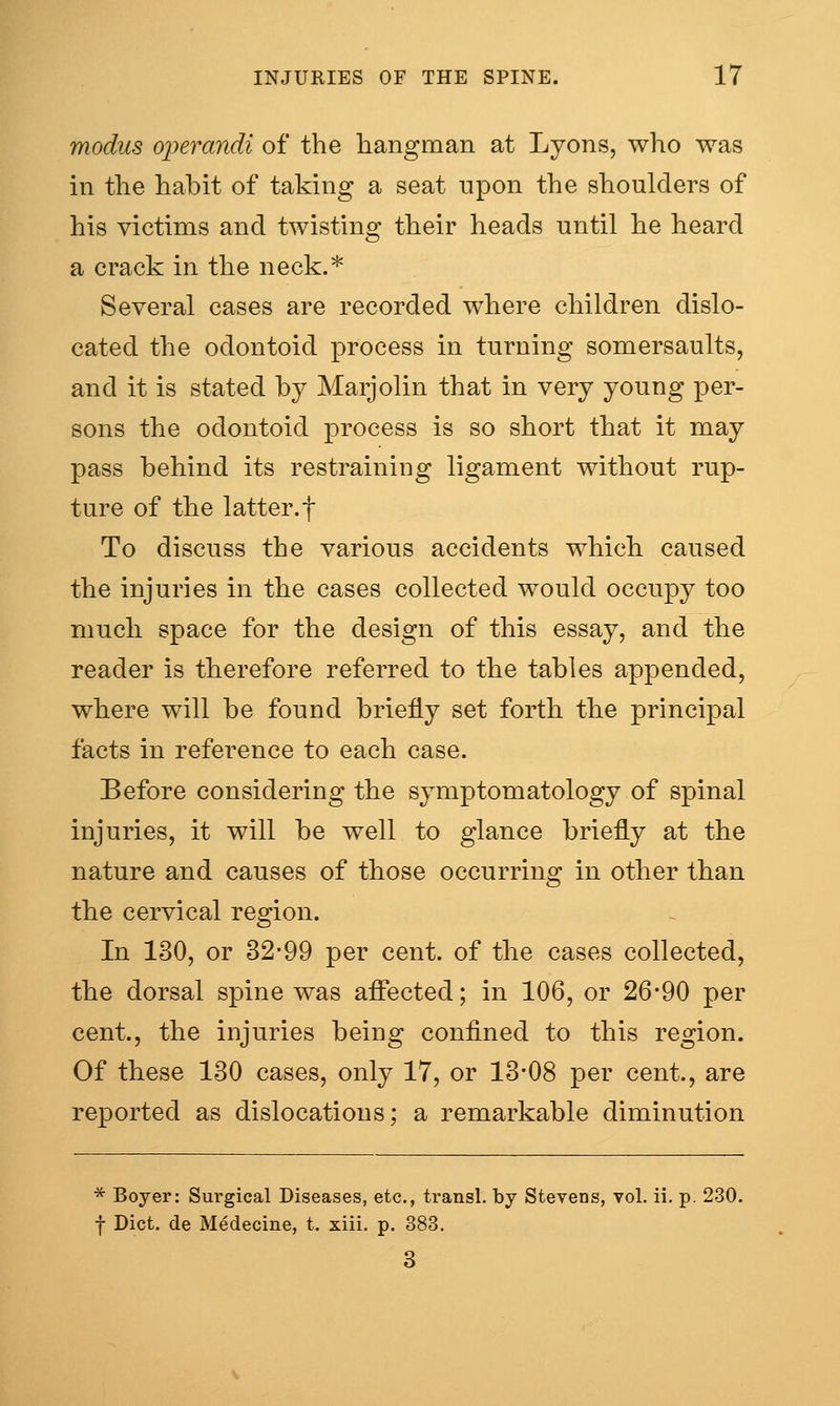 modus operandi of the hangman at Lyons, who was in the habit of taking a seat upon the shoulders of his victims and twisting their heads until he heard a crack in the neck.* Several cases are recorded where children dislo- cated the odontoid process in turning somersaults, and it is stated by Marjolin that in very young per- sons the odontoid process is so short that it may pass behind its restraining ligament without rup- ture of the latter, t To discuss the various accidents which caused the injuries in the cases collected would occupy too much space for the design of this essay, and the reader is therefore referred to the tables appended, where will be found briefly set forth the principal facts in reference to each case. Before considering the symptomatology of spinal injuries, it will be well to glance briefly at the nature and causes of those occurring in other than the cervical region. In 130, or 32-99 per cent, of the cases collected, the dorsal spine was affected; in 106, or 26*90 per cent., the injuries being confined to this region. Of these 130 cases, only 17, or 13-08 per cent., are reported as dislocations; a remarkable diminution * Boyer: Surgical Diseases, etc., transl. by Stevens, vol. ii. p. 230. f Diet, de Medecine, t. xiii, p. 383. 3
