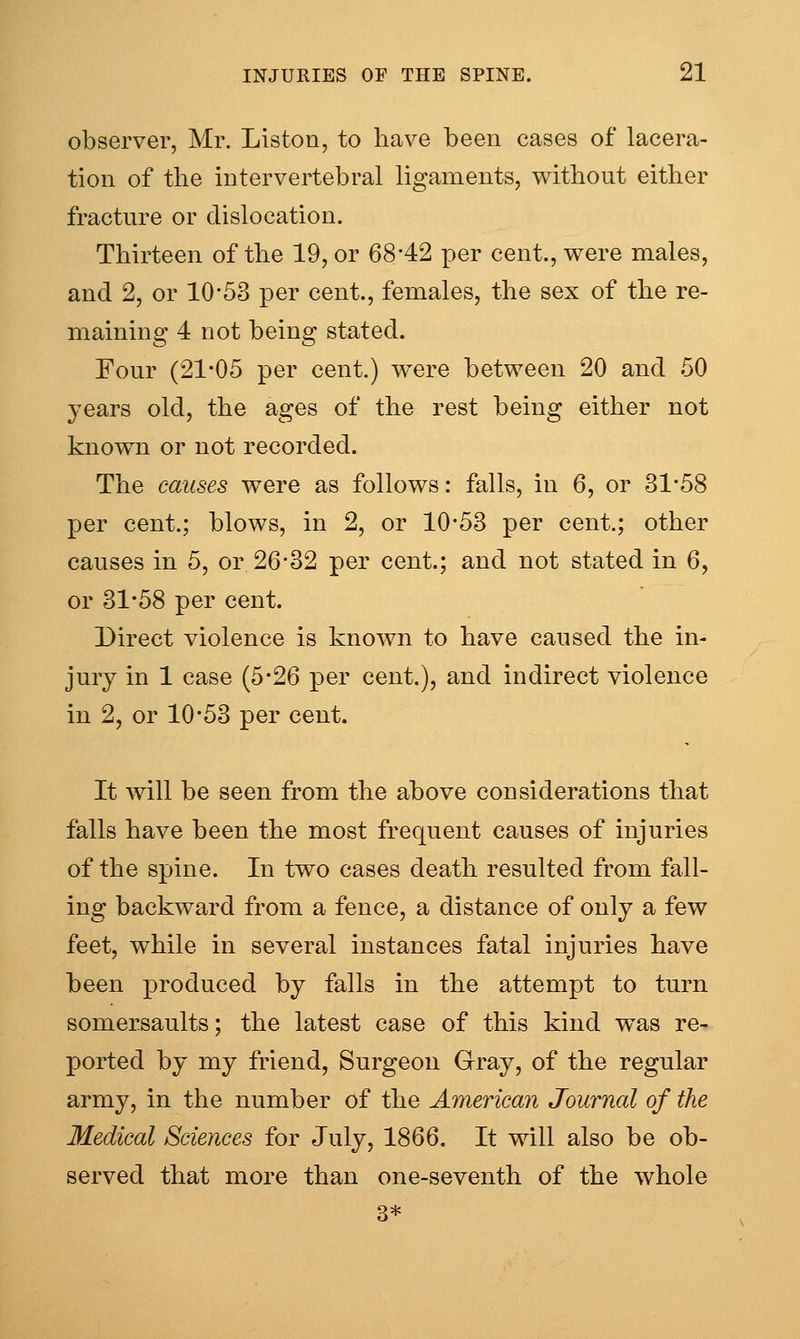 observer, Mr. Listen, to have been cases of lacera- tion of the intervertebral ligaments, without either fracture or dislocation. Thirteen of the 19, or 68*42 per cent., v^ere males, and 2, or 10*53 per cent., females, the sex of the re- maining 4 not being stated. Four (21*05 per cent.) were between 20 and 50 years old, the ages of the rest being either not known or not recorded. The causes were as follows: falls, in 6, or 31*58 per cent.; blows, in 2, or 10*53 per cent.; other causes in 5, or 26*32 per cent.; and not stated in 6, or 31*58 per cent. Direct violence is known to have caused the in- jury in 1 case (5*26 per cent.), and indirect violence in 2, or 10*53 per cent. It will be seen from the above considerations that falls have been the most frequent causes of injuries of the spine. In two cases death resulted from fall- ing backward from a fence, a distance of only a few feet, while in several instances fatal injuries have been produced by falls in the attempt to turn somersaults; the latest case of this kind was re- ported by my friend, Surgeon Gray, of the regular army, in the number of the American Journal of the Medical Sciences for July, 1866. It will also be ob- served that more than one-seventh of the whole 3*