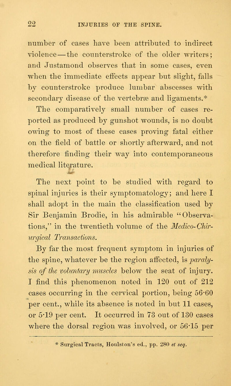 number of cases have been attributed to indirect violence—the counterstroke of the older writers; and Justamond observes that in some cases, even when the immediate effects appear but slight, falls by counterstroke produce lumbar abscesses with secondary disease of the vertebrse and ligaments.^' The comparatively small number of cases re- ported as produced by gunshot wounds, is no doubt owing to most of these cases proving fatal either on the field of battle or shortly afterward, and not therefore finding their way into contemporaneous medical literature. The next point to be studied with regard to spinal injuries is their symptomatology; and here I shall adopt in the main the classification used by Sir Benjamin Brodie, in his admirable Observa- tions, in the twentieth volume of the Medico-Chir- urgical Transactions. By far the most frequent symptom in injuries of the spine, whatever be the region afiected, is jparaly- sis of the voluntary muscles below the seat of injury. I find this phenomenon noted in 120 out of 212 cases occurring in the cervical portion, being 56*60 per cent., while its absence is noted in but 11 cases, or 5*19 per cent. It occurred in 73 out of 130 cases where the dorsal region was involved, or 56*15 per * Surgical Tracts, Houlston's ed., pp. 280 et seq.