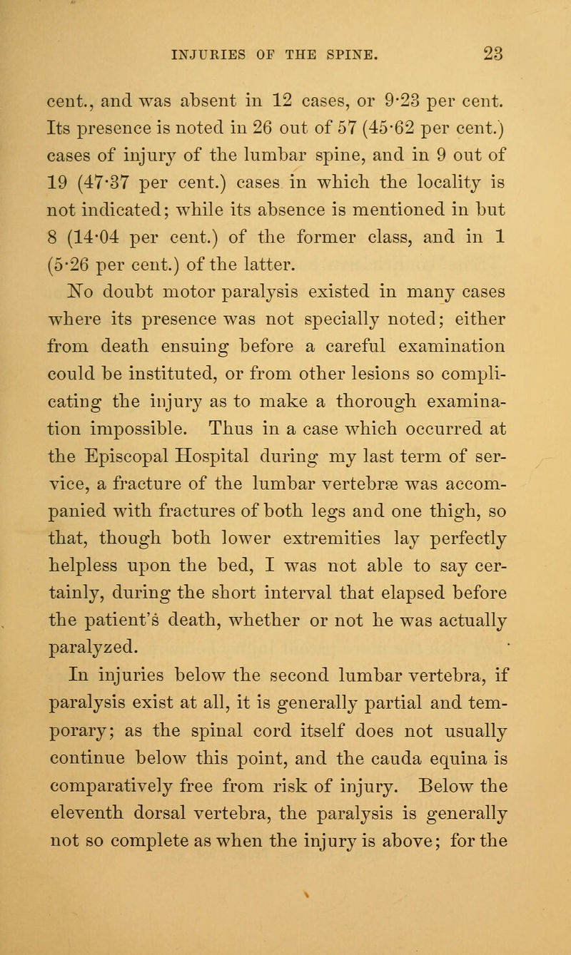 cent., and was absent in 12 cases, or 9-23 per cent. Its presence is noted in 26 out of 57 (45*62 per cent.) cases of injury of tlie lumbar spine, and in 9 out of 19 (47-37 per cent.) cases in wbicb tbe locality is not indicated; while its absence is mentioned in but 8 (14-04 per cent.) of tbe former class, and in 1 (5-26 per cent.) of tbe latter. 'No doubt motor paralysis existed in many cases where its presence was not specially noted; either from death ensuing before a careful examination could be instituted, or from other lesions so compli- cating the injur}^ as to make a thorough examina- tion impossible. Thus in a case which occurred at the Episcopal Hospital during my last term of ser- vice, a fracture of the lumbar vertebrae was accom- panied with fractures of both legs and one thigh, so that, though both lower extremities lay perfectly helpless upon the bed, I was not able to say cer- tainly, during the short interval that elapsed before the patient's death, whether or not he was actually paralyzed. In injuries below the second lumbar vertebra, if paralysis exist at all, it is generally partial and tem- porary; as the spinal cord itself does not usually continue below this point, and the cauda equina is comparatively free from risk of injury. Below the eleventh dorsal vertebra, the paralysis is generally not so complete as when the injury is above; for the