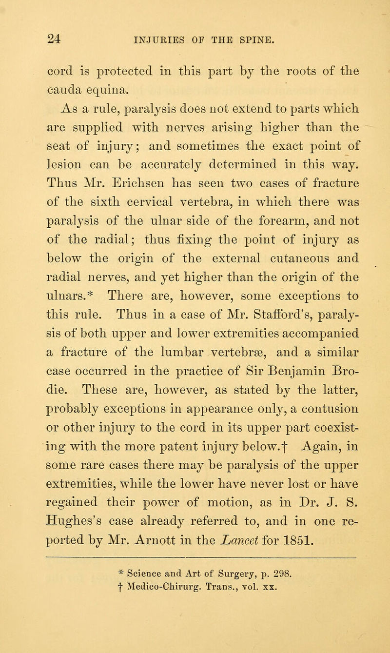 cord is protected in this part by the roots of the Cauda equina. As a rule, paralysis does not extend to parts which are supplied with nerves arising higher than the seat of injury; and sometimes the exact point of lesion can be accurately determined in this way. Thus Mr. Erichsen has seen two cases of fracture of the sixth cervical vertebra, in which there was paralysis of the ulnar side of the forearm, and not of the radial; thus fixing the point of injury as below the origin of the external cutaneous and radial nerves, and yet higher than the origin of the ulnars.* There are, however, some exceptions to this rule. Thus in a case of Mr. StafiTord's, paraly- sis of both upper and lower extremities accompanied a fracture of the lumbar vertebrse, and a similar case occurred in the practice of Sir Benjamin Bro- die. These are, however, as stated by the latter, probably exceptions in appearance only, a contusion or other injury to the cord in its upper part coexist- ing with the more patent injury below.f Again, in some rare cases there may be paralysis of the upper extremities, while the lower have never lost or have regained their power of motion, as in Dr. J. S. Hughes's case already referred to, and in one re- ported by Mr. Arnott in the Lancet for 1851. * Science and Art of Surgery, p. 298. f Medico-Chirurg. Trans., vol. xx.