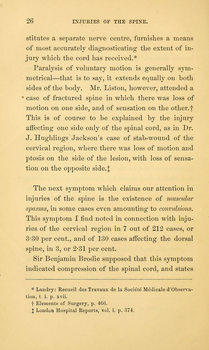stitutes a separate nerve centre, furnishes a means of most accurately diagnosticating the extent of in- jury which the cord has received.* Paralysis of voluntary motion is generally sym- metrical—that is to say, it extends equally on both sides of the body. Mr. Liston, however, attended a case of fractured spine in which there was loss of motion on one side, and of sensation on the other.f This is of course to be explained by the injury affecting one side only of the spinal cord, as in Dr. J. Hughlings Jackson's case of stab-wound of the cervical region, where there was loss of motion and ptosis on the side of the lesion, with loss of sensa- tion on the opposite side.J The next symptom which claims our attention in injuries of the spine is the existence of muscular spasms^ in some cases even amounting to convulsions. This symptom I find noted in connection with inju- ries of the cervical region in 7 out of 212 cases, or 3-30 per cent., and of 130 cases affecting the dorsal spine, in 3, or 2*31 per cent. Sir Benjamin Brodie supposed that this symptom indicated compression of the spinal cord, and states * Landry: Recueil des Travaux de la Societe Medicale d'Observa- tion, t. i. p. xvii. f Elements of Surgery, p. 466. X London Hospital Reports, vol. i. p. 374,