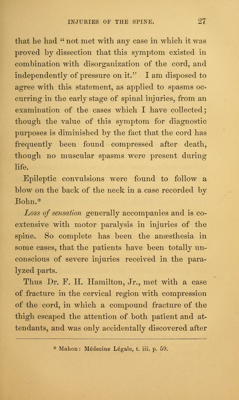 that he had  not met with any case in which it was proved by dissection that this symptom existed in combination with disorganization of the cord, and independently of pressure on it. I am disposed to agree with this statement, as applied to spasms oc- curring in the early stage of spinal injuries, from an examination of the cases which I have collected; though the value of this symptom for diagnostic purposes is diminished by the fact that the cord has frequently been found compressed after death, though no muscular spasms were present during life. EjDileptic convulsions were found to follow a blow on the back of the neck in a case recorded by Bohn.* Loss of sensation generally accompanies and is co- extensive with motor paralysis in injuries of the spine. So complete has been the anaesthesia in some casesj that the patients have been totally un- conscious of severe injuries received in the para- lyzed parts. Thus Dr. F. H. Hamilton, Jr., met with a case of fracture in the cervical region with compression of the cord, in which a coinpound fracture of the thigh escaped the attention of both patient and at- tendants, and was only accidentally discovered after * Malion: M^deciue Legale, t. iii. p. 59.