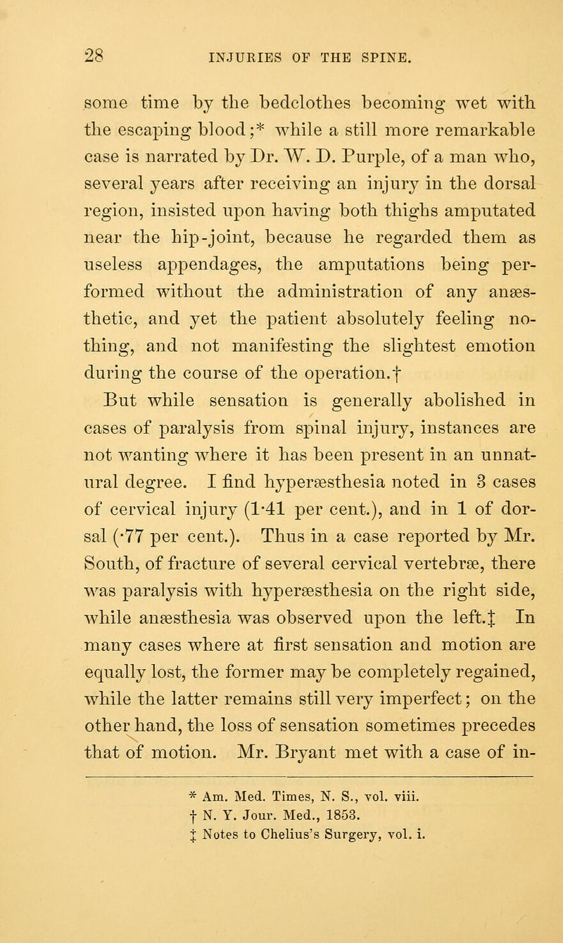 some time by the bedclothes becoming wet with the escaping blood;* while a still more remarkable case is narrated by Dr. W. D. Purple, of a man who, several years after receiving an injury in the dorsal region, insisted upon having both thighs amputated near the hip-joint, because he regarded them as useless appendages, the amputations being per- formed without the administration of any anaes- thetic, and yet the patient absolutely feeling no- thing, and not manifesting the slightest emotion during the course of the operation.f But while sensation is generally abolished in cases of paralysis from spinal injury, instances are not wanting where it has been present in an unnat- ural degree. I find hypersesthesia noted in 3 cases of cervical injury (1-41 per cent.), and in 1 of dor- sal (-77 per cent.). Thus in a case reported by Mr. South, of fracture of several cervical vertebrae, there was paralysis with hypersesthesia on the right side, while anaesthesia was observed upon the left. J In many cases where at first sensation and motion are equally lost, the former may be completely regained, while the latter remains still very imperfect; on the other hand, the loss of sensation sometimes precedes that of motion. Mr. Bryant met with a case of in- * Am. Med. Times, N. S., vol. viii. t N. Y. Jour. Med., 1853. J Notes to Chelius's Surgery, vol. i.