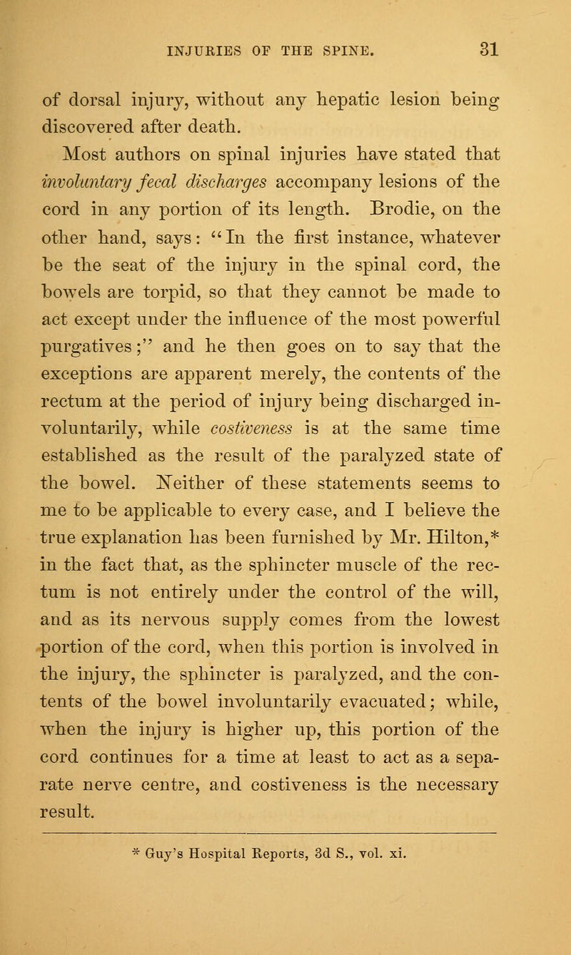 of dorsal injury, without any hepatic lesion being discovered after death. Most authors on spinal injuries have stated that involuntary fecal discharges accompany lesions of the cord in any portion of its length. Brodie, on the other hand, says: In the first instance, whatever be the seat of the injury in the spinal cord, the bowels are torpid, so that they cannot be made to act except under the influence of the most powerful purgatives; and he then goes on to say that the exceptions are apparent merely, the contents of the rectum at the period of injury being discharged in- voluntarily, while costiveness is at the same time established as the result of the paralyzed state of the bowel. E'either of these statements seems to me to be applicable to every case, and I believe the true explanation has been furnished by Mr. Hilton,* in the fact that, as the sphincter muscle of the rec- tum is not entirely under the control of the will, and as its nervous supply comes from the lowest portion of the cord, when this jDortion is involved in the injury, the sphincter is paralyzed, and the con- tents of the bowel involuntarily evacuated; while, when the injury is higher up, this portion of the cord continues for a time at least to act as a sepa- rate nerve centre, and costiveness is the necessary result. * Guy's Hospital Reports, 3cl S., vol. xi.