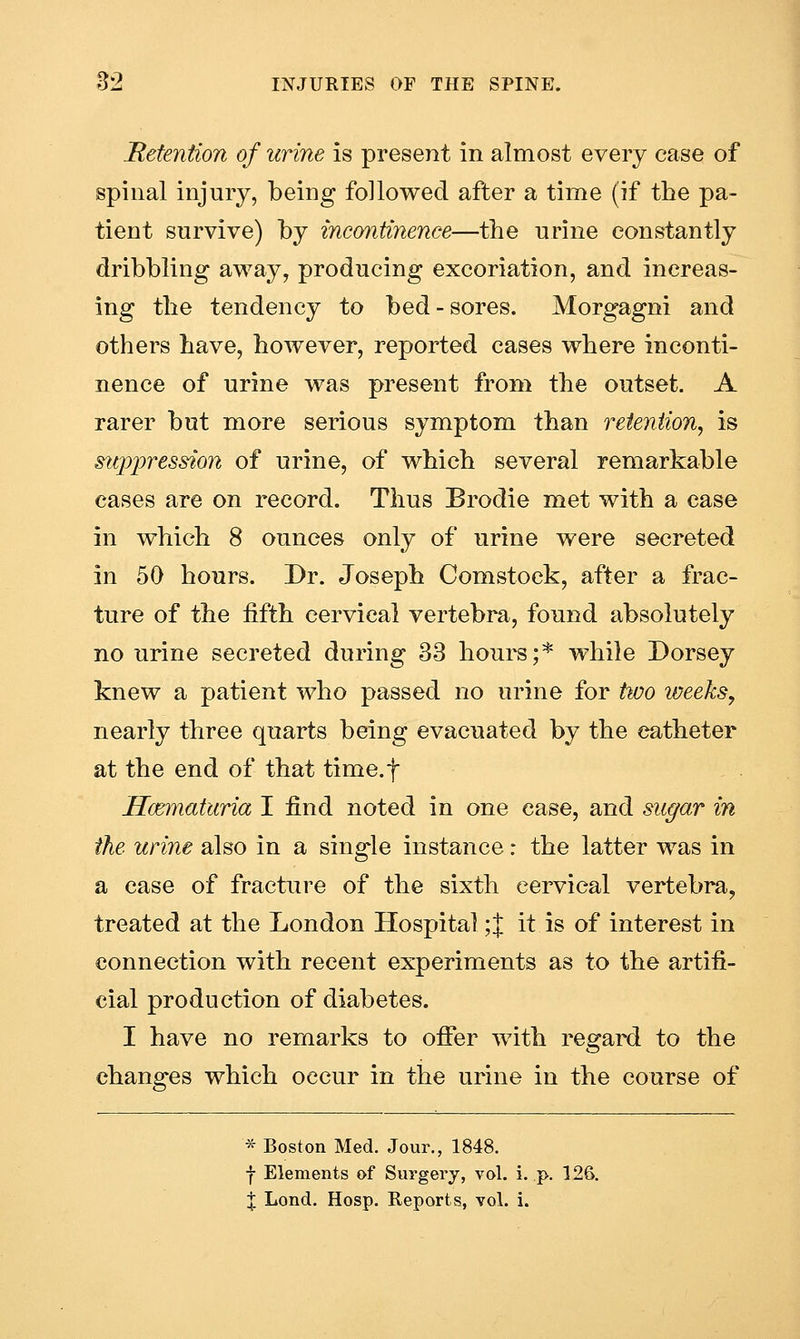 Retention of urine is present in almost every case of spinal injury, being followed after a time (if the pa- tient survive) by incontinence—the urine constantly dribbling away, producing excoriation, and increas- ing the tendency to bed-sores. Morgagni and others have, however, reported cases where inconti- nence of urine was present from the outset. A rarer but more serious symptom than retention, is suppression of urine, of which several remarkable cases are on record. Thus Brodie met with a case in which 8 ounces only of urine were secreted in 50 hours. Dr. Joseph Comstock, after a frac- ture of the fifth cervical vertebra, found absolutely no urine secreted during 33 hours;* while Dorsey knew a patient who passed no urine for two weeks, nearly three quarts being evacuated by the catheter at the end of that timcf Hcematuria I find noted in one case, and sugar in the urine also in a single instance r the latter was in a case of fracture of the sixth cervical vertebra, treated at the London Hospital;! it is of interest in connection with recent experiments as to the artifi- cial production of diabetes. I have no remarks to offer with regard to the changes which occur in the urine in the course of * Boston Med. Jour., 1848. f Elements of Surgery, vol. i. p. 126. X Lond. Hosp. Reports, vol. i.