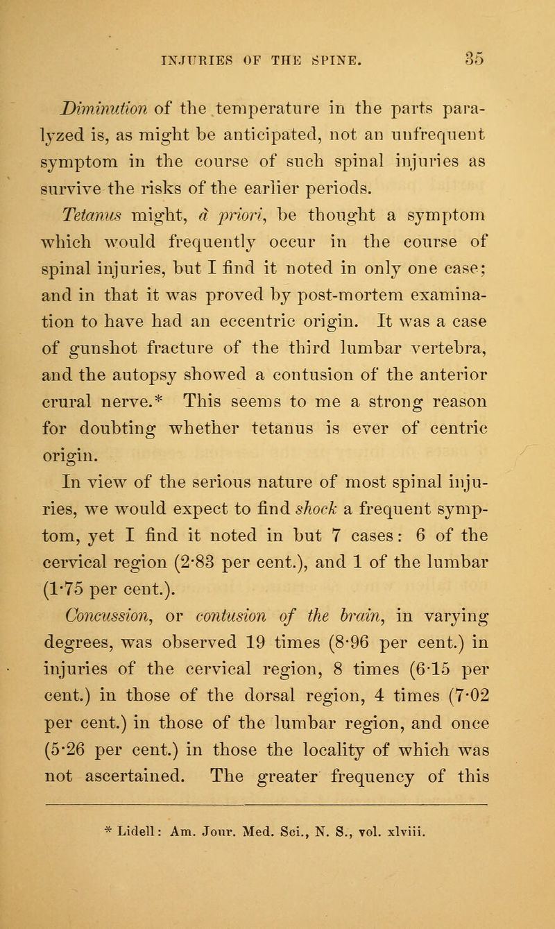 Diminution of the temperature in the parts para- lyzed is, as might be anticipated, not an unfrequent symptom in the course of such spinal injuries as survive the risks of the earlier periods. Tetanus might, a priori, be thought a symptom which would frequently occur in the course of spinal injuries, but I find it noted in only one case; and in that it was proved by post-mortem examina- tion to have had an eccentric origin. It was a case of gunshot fracture of the third lumbar vertebra, and the autopsy showed a contusion of the anterior crural nerve.* This seems to me a strong reason for doubting whether tetanus is ever of centric origin. In view of the serious nature of most spinal inju- ries, we would expect to find shock a frequent symp- tom, yet I find it noted in but 7 cases: 6 of the cervical region (2*83 per cent.), and 1 of the lumbar (1*75 per cent.). Concussion, or contusion of the brain, in varying degrees, was observed 19 times (8*96 per cent.) in injuries of the cervical region, 8 times (6-15 per cent.) in those of the dorsal region, 4 times (7*02 per cent.) in those of the lumbar region, and once (5-26 per cent.) in those the locality of which was not ascertained. The greater frequency of this