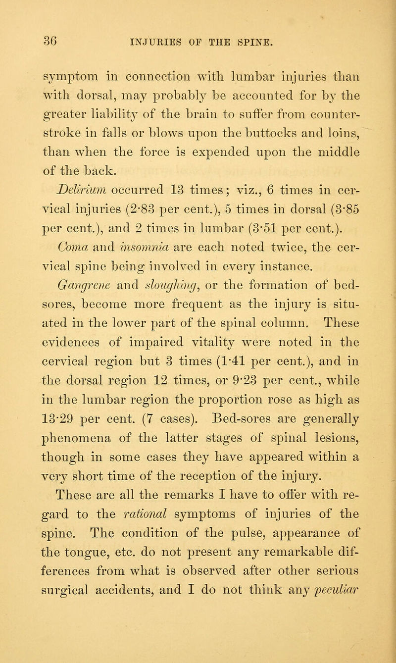 symptom in connection with lumbar injuries than with dorsal, may probably be accounted for by the greater liability of the brain to suffer from counter- stroke in falls or blow^s upon the buttocks and loins, than when the force is expended upon the middle of the back. Delirium occurred 13 times; viz., 6 times in cer- vical injuries (2-83 per cent), 5 times in dorsal (3*85 per cent.), and 2 times in lumbar (3*51 per cent.). Coma and insomnia are each noted twice, the cer- vical spine being involved in every instance. Gangrene and sloughing, or the formation of bed- sores, become more frequent as the injury is situ- ated in the lower part of the spinal column. These evidences of impaired vitality w^ere noted in the cervical region but 3 times (1'41 per cent.), and in the dorsal region 12 times, or 9*23 per cent., while in the lumbar region the proportion rose as high as 13*29 per cent. (7 cases). Bed-sores are generally phenomena of the latter stages of spinal lesions, though in some cases they have appeared within a very short time of the reception of the injury. These are all the remarks I have to offer with re- gard to the rational symptoms of injuries of the spine. The condition of the pulse, appearance of the tongue, etc. do not present any remarkable dif- ferences from what is observed after other serious surgical accidents, and I do not think any peculiar