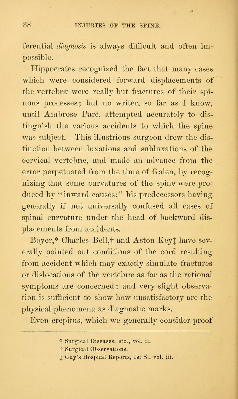 ferential diagnosis is always difficult and often im- possible. Hippocrates recognized the fact that many cases which were considered forward displacements of the vertebrae were really but fractures of their spi- nous processes; but no writer, so far as I know, until Ambrose Pare, attempted accurately to dis- tinguish the various accidents to which the spine was subject. This illustrious surgeon drew the dis- tinction between luxations and subluxations of the cervical vertebrse, and made an advance from the error perpetuated from the time of Galen, by recog- nizing that some curvatures of the spine were pro- duced by inward causes; his predecessors having generally if not universally confused all cases of spinal curvature under the head of backward dis- placements from accidents. Boyer,* Charles Bell,t and Aston KeyJ have sev- erally pointed out conditions of the cord resulting from accident -which may exactly simulate fractures or dislocations of the vertebrae as far as the rational symptoms are concerned; and very slight observa- tion is sufficient to show how unsatisfactory are the physical phenomena as diagnostic marks. Even crepitus, which we generally consider proof * Surgical Diseases, etc., vol. ii. f Surgical Observations.