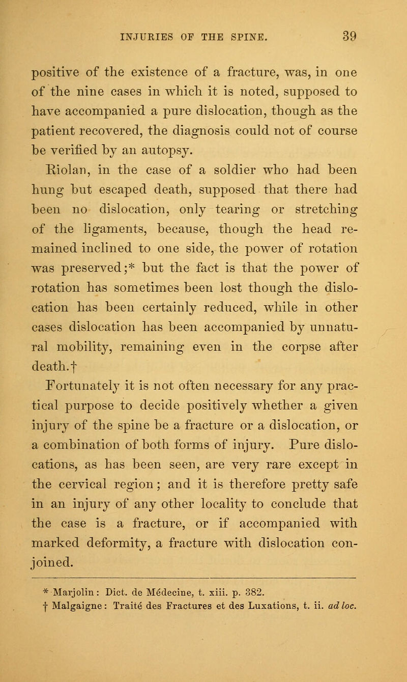 positive of the existence of a fracture, was, in one of the nine cases in which, it is noted, supposed to have accompanied a pure dislocation, though as the patient recovered, the diagnosis could not of course be verified by an autopsy. Riolan, in the case of a soldier who had been hung but escaped death, supposed that there had been no dislocation, only tearing or stretching of the ligaments, because, though the head re- mained inclined to one side, the power of rotation was preserved;* but the fact is that the power of rotation has sometimes been lost though the dislo- cation has been certainly reduced, while in other cases dislocation has been accompanied by unnatu- ral mobility, remaining even in the corpse after death, t Fortunately it is not often necessary for any prac- tical purpose to decide positively whether a given injury of the spine be a fracture or a dislocation, or a combination of both forms of injury. Pure dislo- cations, as has been seen, are very rare except in the cervical region; and it is therefore pretty safe in an injury of any other locality to conclude that the case is a fracture, or if accompanied with marked deformity, a fracture with dislocation con- joined. * Marjolin: Diet, de Medecine, t. xiii. p. 382. ■f Malgaigne: Traite des Fractures et des Luxations, t. ii. ad loc.
