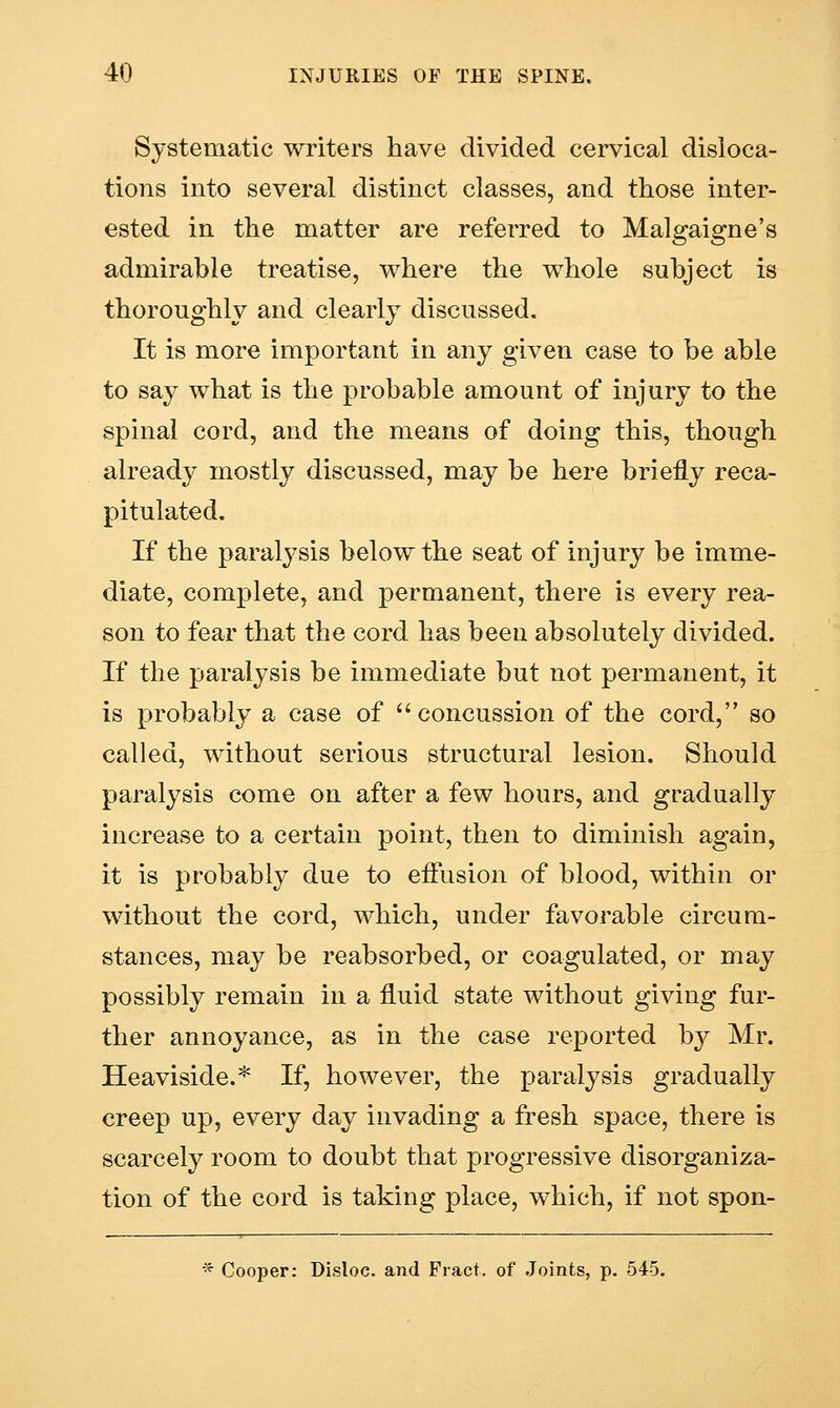 Systematic writers have divided cervical disloca- tions into several distinct classes, and those inter- ested in the matter are referred to Malgaigne's admirable treatise, where the whole subject is thoroughly and clearly discussed. It is more important in any given case to be able to say what is the probable amount of injury to the spinal cord, and the means of doing this, though already mostly discussed, may be here briefly reca- pitulated. If the paralysis below the seat of injury be imme- diate, complete, and permanent, there is every rea- son to fear that the cord has been absolutely divided. If the paralysis be immediate but not permanent, it is probably a case of concussion of the cord, so called, without serious structural lesion. Should paralysis come on after a few hours, and gradually increase to a certain point, then to diminish again, it is probably due to effusion of blood, within or without the cord, which, under favorable circum- stances, may be reabsorbed, or coagulated, or may possibly remain in a fluid state without giving fur- ther annoyance, as in the case reported by Mr. Heaviside.* If, however, the paralysis gradually creep up, every day invading a fresh space, there is scarcely room to doubt that progressive disorganiza- tion of the cord is taking place, which, if not spon- * Cooper: Disloc. and Fract. of Joints, p. 545.