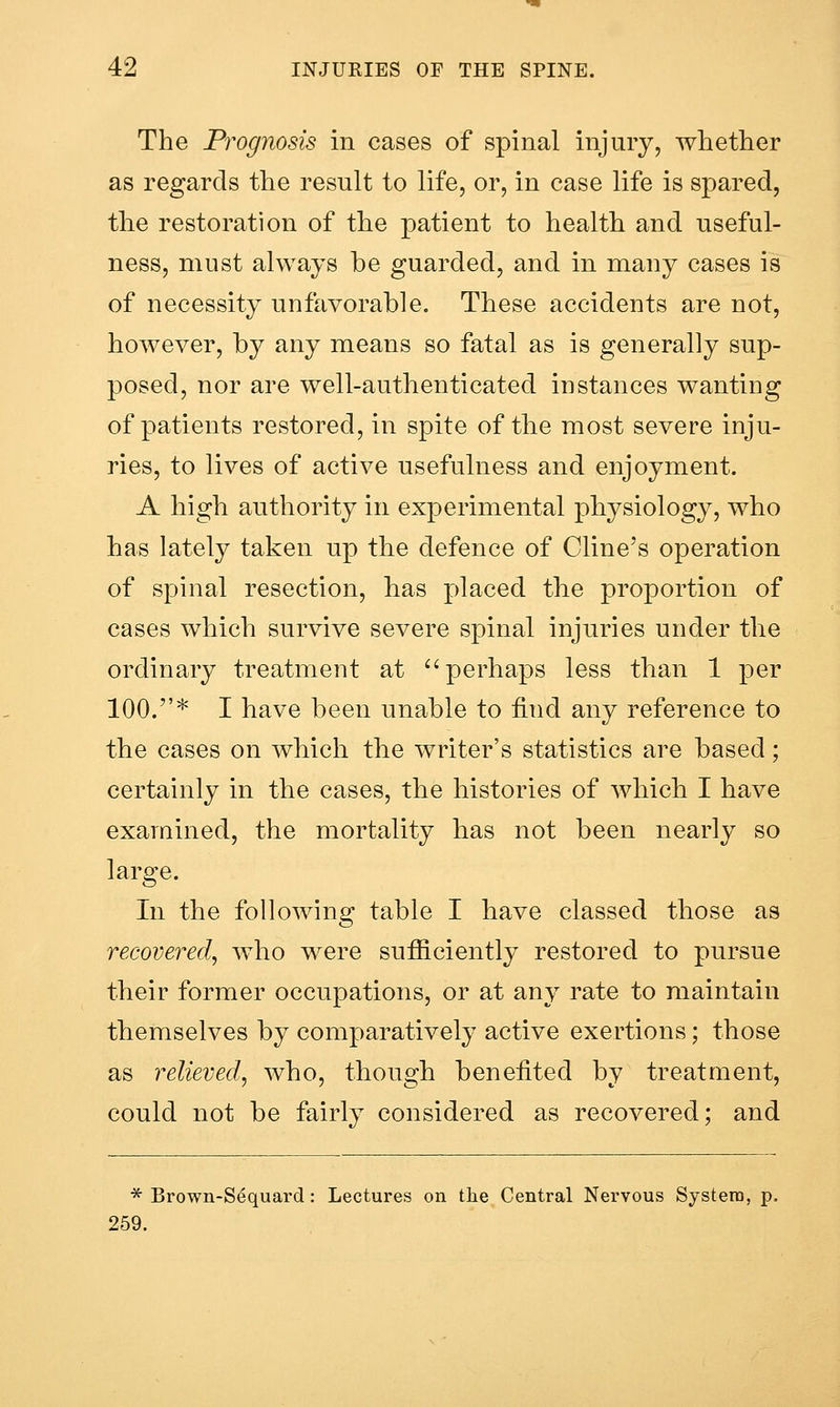 The Prognosis in cases of spinal injury, whether as regards the result to life, or, in case life is spared, the restoration of the patient to health and useful- ness, must always be guarded, and in many cases is of necessity unfavorable. These accidents are not, however, by any means so fatal as is generally sup- posed, nor are well-authenticated instances wanting of patients restored, in spite of the most severe inju- ries, to lives of active usefulness and enjoyment. A high authority in experimental physiology, who has lately taken up the defence of Cline's operation of spinal resection, has placed the proportion of cases which survive severe spinal injuries under the ordinary treatment at ''perhaps less than 1 per 100.* I have been unable to find any reference to the cases on which the writer's statistics are based; certainly in the cases, the histories of Avhich I have examined, the mortality has not been nearly so large. In the following table I have classed those as recovered, who were sufficiently restored to pursue their former occupations, or at any rate to maintain themselves by comparatively active exertions; those as relieved, who, though benefited by treatment, could not be fairly considered as recovered; and * Brown-Sequard: Lectures on the Central Nervous System, p. 259.